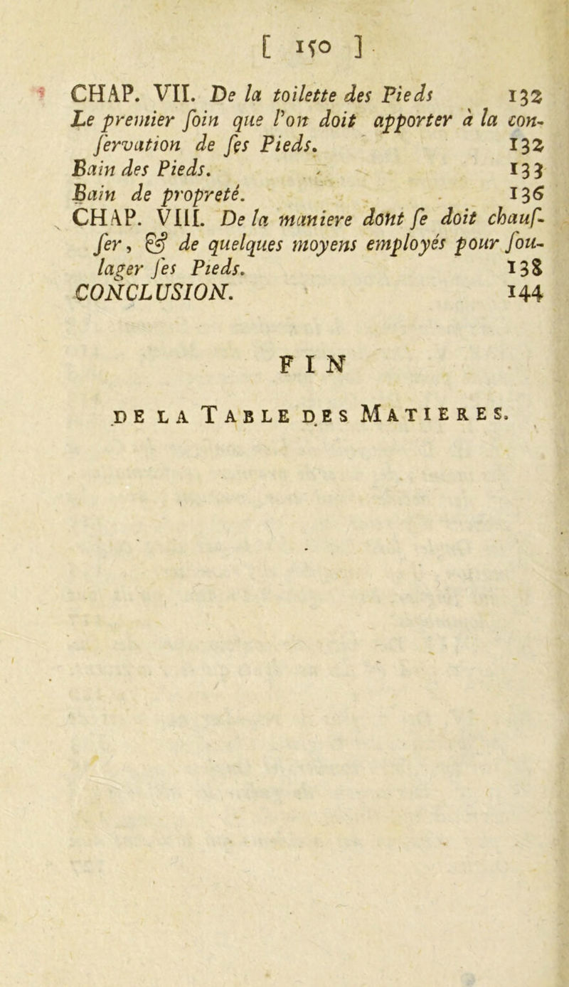 CHAP. VII. De la toilette des Pieds 133 Le premier foin que P on doit apporter à la con- servation de fes Pieds. 132 Bain des Pieds. ✓ 13 3 Bain de propreté. 136 CHAP. VIII. Delà maniéré dont fe doit chauf- fer » & de quelques moyens employés pour fou- laper fes Pieds. Ï3S CONCLUSION. 144 F I N de la Table des Matières,