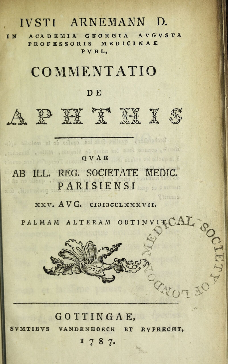 IVSTl ARNEMANN D. IN ACADEMIA GEORGIA AVGVSTA PROFESSORIS MEDICINAE P V B L* COMMENTATIO D E ii i Q V A E AB ILL. REG. SOCIETATE P ARISIENSI xxv. AVG. cioiDccLxxxvir. PALMAM ALTERAM OBTINVI T.CA] r i V /iv G 0 T T I N G A E, SVMTIBVS VANDENHOECK ET EVPRECHT» 1787-