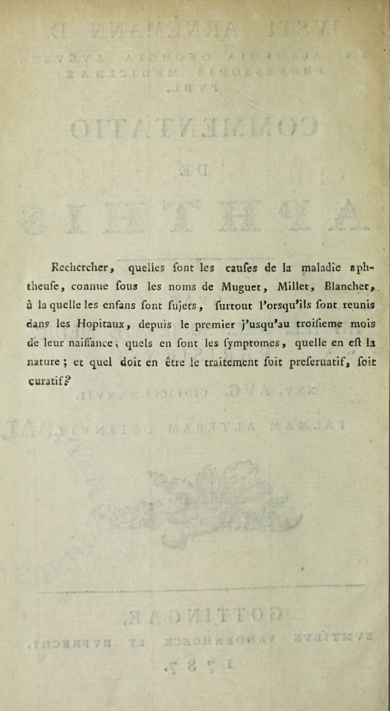 Reclicrcher, quelies font Ics caufes de la maladle aph- theufe, conmie fons les noms de Miiguet, Millet, Blanchet,, ^ la quelle les enfans font fiijers, fiirtout l’orsqu*ils font reunis cans les Hopitaux, depuis Ic prcmier j’usqu*au troifieme mois de leur nailTaiice, qucls cn font les fymptomes, quelle en ell: la nature; et quel doit en ctrc ic traitement foit preferuatif, foit curatif^