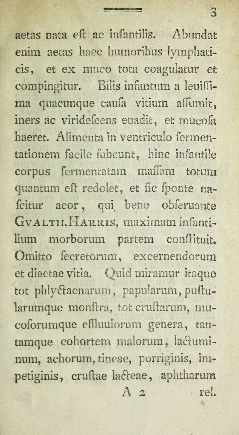 aetas nata eft ac infantilis. Abundat enim aetas haec humoribus lymphati- cis, et ex muco tota coagulatur et compingitur. Bilis infantum a leuiffi- ma quacunque caufa vitium afliimic, iners ac viridefceos euadit, et mucofa haeret. Alimenta in ventriculo fermea- tationem facile fubeiint, hinc infantile corpus fermentatam maiTam totum quantum eft redolet, et fic Iponte na- fcitur acor, qui, bene obferuante Gvalth.Harris, maximam infanti- lium morborum partem conftituit. Omitto fecretorum, excernendorum et diaetae vitia. Quid miramur itaque tot phlydlaenarum, papularum, puilu- larumque monftra, tot cruftarum, mu- coforumque effluuiorura genera, tan- tamque cohortem malorum, lafflumi- num, achorum, tineae, porriginis, im- petiginis, crudae lacteae, aphtharum A 2 rei.