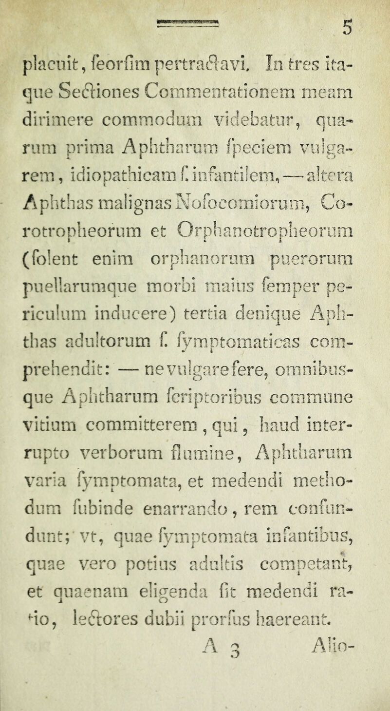 placuit, feorfim pertra^lavi, Io tres ita- que Sediones Coiiimentationem meam dirimere commodum videbatur, qua- rum prima Aphtharum fpeciem vulga- rem , idiopathicam f. infantilem, — altera Aphthas malignas Nofocomioriim, Co- rotroplieorura et Orphanotropheorum (folent enim orplianorum puerorum pnellarnmque morbi maius femper pe- riculum inducere) tertia denique Aph- thas adultorum f. fymptomaticas com- prehendit: — nevulgarefere, omnibiis- que Aphtharum fcriptoribus commune vitium committerem , qui, haud inter- rupto verborum flumine, Aphtliariim varia fymptomata, et medendi metlio- dum fubinde enarrando, rem confun- dunt; vt, quae fymptomata infantibus, quae vero potius adultis competant, et quaenara eligenda flt medendi ra- do, leedores dubii prorfus haereant. A 3 Alio-