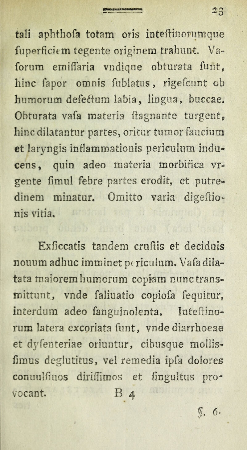 tali apbthofa totam oris inteftinonimque fuperficit m tegente originem trahunt Va- forum emiflaria vndiqne obturata funt, hinc fapor omnis fublatus, rigefcont ob humorum defettura labia, lingua, buccae. Obturata vafa materia ftagnante turgent, hinc dilatantur partes, oritur tumor faucium et laryngis inflammationis periculum indu- cens, quin adeo materia morbifica vr- gente fimul febre partes erodit, et putre- dinem minatur. Omitto varia digeftio- nis vitia, Exficcatis tandem cruftis et deciduis nouum adhuc imminet ptriculum, Vafa dila- tata maiorem humorum copiam nunc trans- mittunt, vnde faliuatio copiofa fequitur, interdum adeo fanguinolenta. InteHino- rum latera excoriata funt, vnde diarrhoeae et dyfenteriae oriuntur, cibusque mollls- firaus deglutitus, vel remedia ipfa dolores conuulfiuos diriflimos et fingultus pro- vocant. B 4