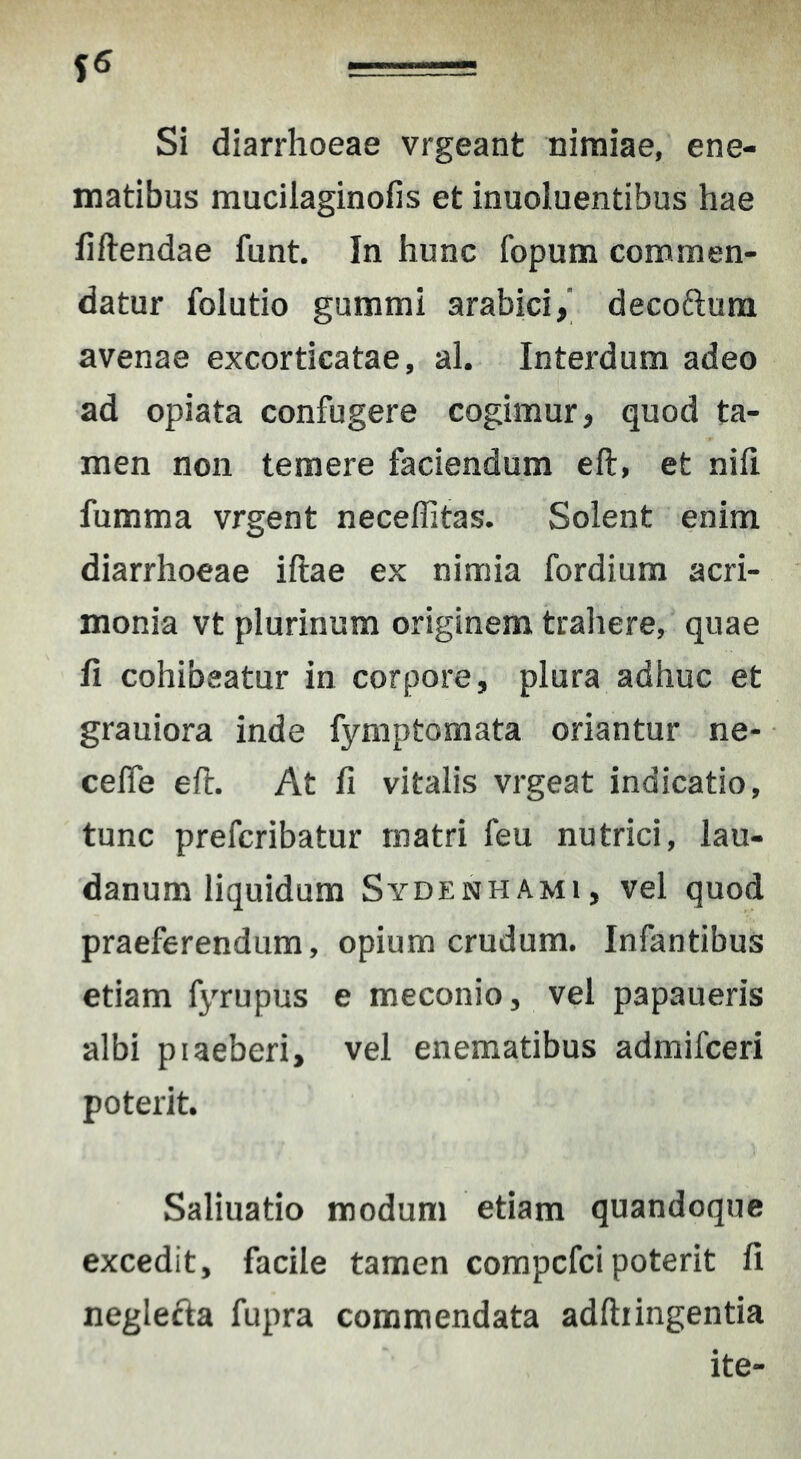 Si diarrhoeae vrgeant nimiae, ene- matibus mucilaginofis et inuoluentibus hae fiftendae funt. In hunc fopum commen- datur folutio gummi arabici, decoftum avenae excorticatae, al. Interdum adeo ad opiata confugere cogimur, quod ta- men non temere faciendum eft, et nifi fumma vrgent neceffitas. Solent enim diarrhoeae iftae ex nimia fordium acri- monia vt plurinum originem traliere, quae fi cohibeatur in corpore, plura adhuc et grauiora inde fymptomata oriantur ne- celfe efl. At fi vitalis vrgeat indicatio, tunc prefcribatur matri feu nutrici, lau- danum liquidum Sydenhami, vel quod praeferendum, opium crudum. Infantibus etiam fyrupus e meconio, vel papaueris albi piaeberi, vel enematibus admifceri poterit. Saliuatio modum etiam quandoque excedit, facile tamen compcfci poterit fi neglefta fupra commendata adftiingentia ite-