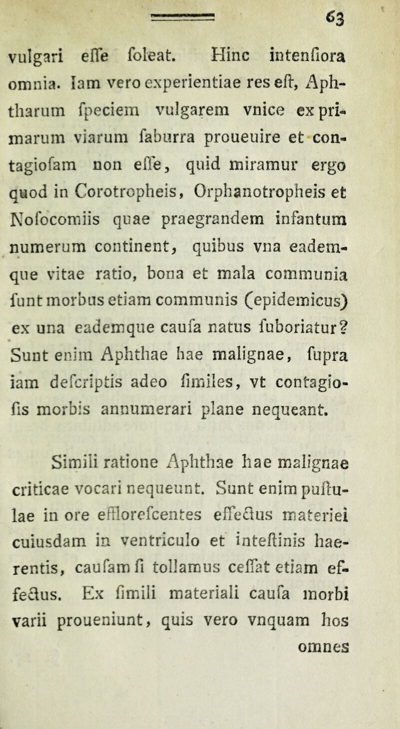 ^3 vulgari effe foieat. Hinc intenfiora omnia. lam vero experientiae reseft-, Aph- tharum fpeciem vulgarem vnice ex pri- marum viarum faburra proueuire et con- tagiofam non effe, quid miramur ergo quod in Corotropheis, Orphanotropheis et Kofocomiis quae praegrandem infantum numerum continent, quibus vna eadem- que vitae ratio, bona et mala communia funt morbus etiam communis (epidemicus) ex una eademque caufa natus fuboriatur? Sunt enim Aphthae hae malignae, fupra iam defcriptis adeo fimiles, vt contagio- fis morbis annumerari plane nequeant. Simili ratione Aphthae hae malignae criticae vocari nequeunt. Sunt enim pullu- lae in ore efflorofcentes effe<ftus materiei cuiusdam in ventriculo et' inteftinis hae- rentis, caufamfi tollamus ceffat etiam ef- fedus. Ex fimili materiali caufa morbi varii proueniunt, quis vero vnquam hos omnes
