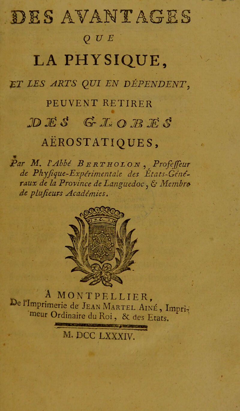 QUE LA PHYSIQUE, ET LES ARTS QUI EN DÉPENDENT, PEUVENT RETIRER 2Ù3É& «S-JL O JB JË $ AEROSTAT! QUE S, * Par M. l'Abbé B ertholon , ProfeJJeur de Phyjique-Expérimentale des États-Gcne- raux de la Province de Languedoc, & Membre de plujieurs Académies, À MONTPELLIER, 1 Imprimerie de Jean Martel Aîné , ImprL meur Ordinaire du Roi, des Etats. M. DCC LXXXIV.