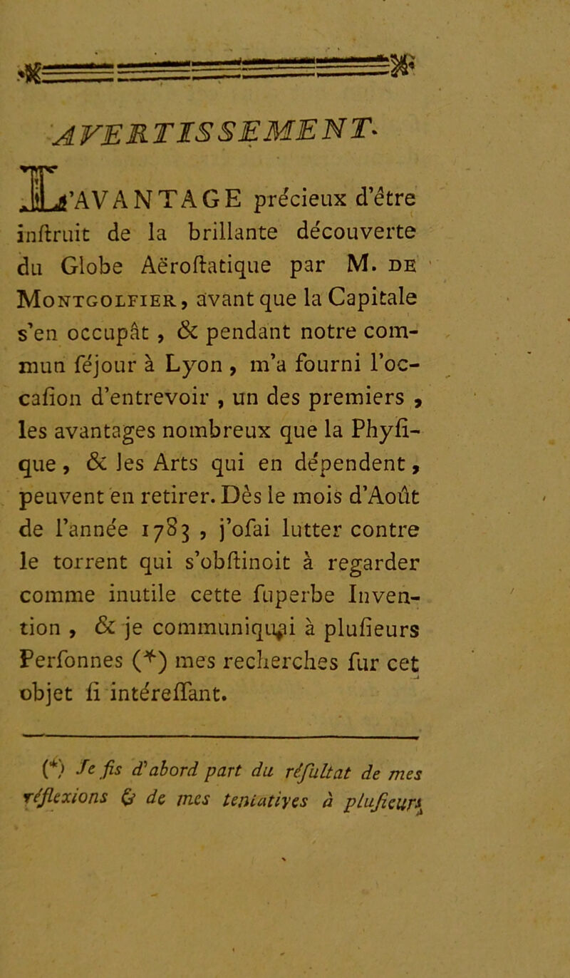 Jil /AVANTAGE précieux detre înftruit de la brillante découverte du Globe Aëroftatique par M. de Montgolfier , avant que la Capitale s’en occupât , & pendant notre com- mun féjour à Lyon , m’a fourni l’oc- cafion d’entrevoir , un des premiers , les avantages nombreux que la Phyfi- que, & les Arts qui en dépendent, peuvent en retirer. Dès le mois d’Aoiit de l’année 1783 , j’ofai lutter contre le torrent qui s’obftinoit à regarder comme inutile cette fuperbe Inven- tion , & je communiquai à plusieurs Perfonnes (*) mes recherches fur cet objet fi intérefïant. (*) Se fis d'abord part du réfutât de mes réflexions de mes tejUatiyes à plujicur\