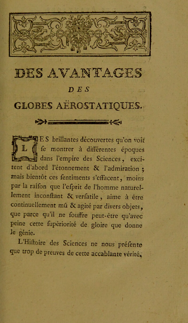 DES GLOBES AËROSTATIQUES. - an. 'fc. tuwîl-riiT’irnwiiTME *r^*i g 5 brillantes découvertes qu’on voit 1» g fe montrer à différentes époques IfcgjSSfc^j] dans l’empire des Sciences, exci* tent d’abord l’étonnement 8t l’admiration 5 mais bientôt ces fentiments s’effacent, moins par la raifon que l’efprit de l’homme naturel- lement inconftant & verfatile , aime à être continuellement mû & agité par divers objets, que parce qu il ne fouffre peut-être qu’avec peine cette fuperiorite de gloire que donne le génie. L’Hiftoire des Sciences ne nous préfente que trop de preuves de cette accablante vérité. 1