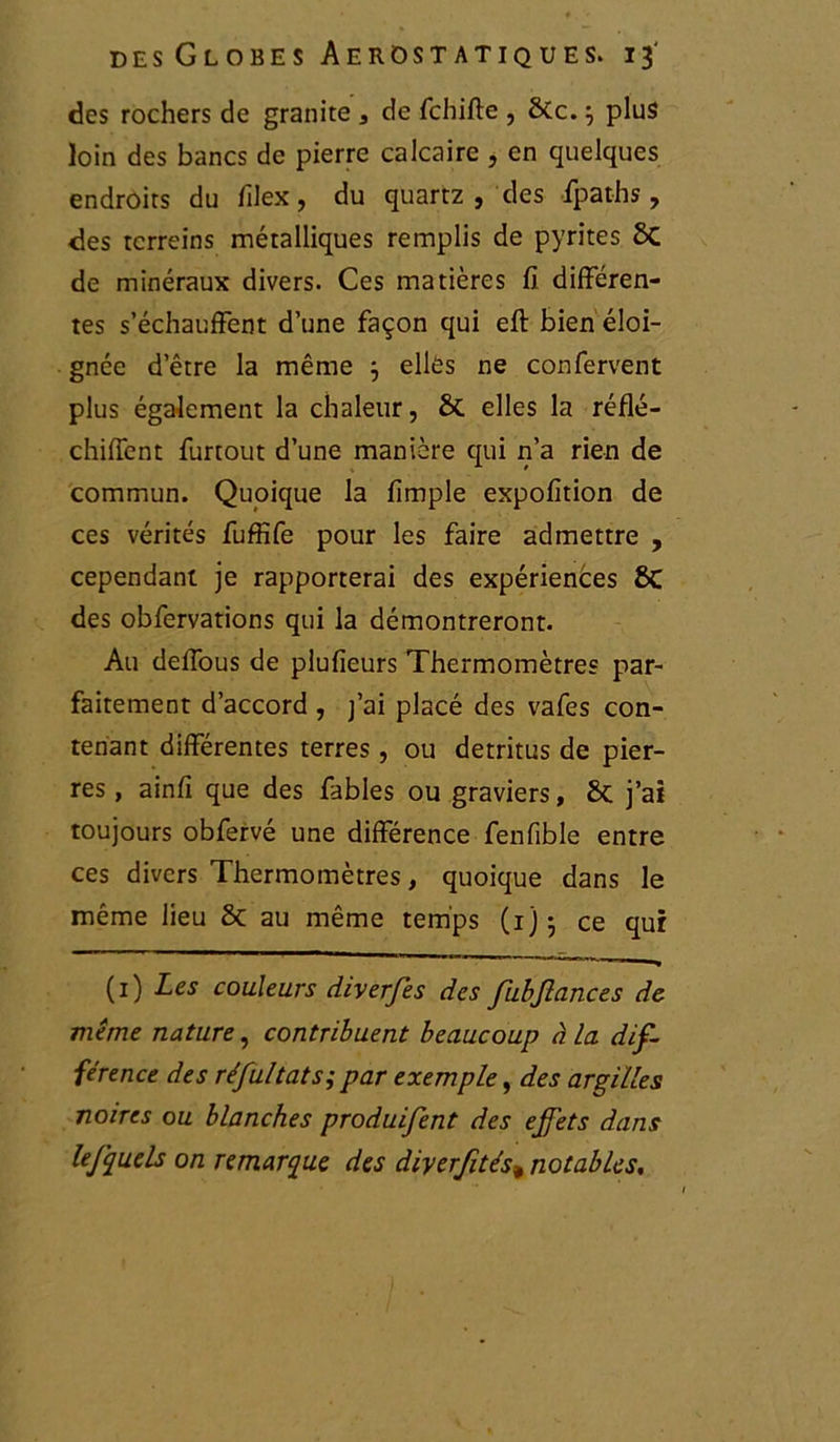 des rochers de granité s de fchiffe , 6Cc.} plus loin des bancs de pierre calcaire , en quelques endroits du filex, du quartz , des fpaths , des tcrreins métalliques remplis de pyrites 6c de minéraux divers. Ces matières fi differen- tes s’échauffent d’une façon qui eft bien éloi- gnée d’être la même 3 elles ne confervent plus également la chaleur, 6c elles la réflé- chiffent furtout d’une manière qui n’a rien de commun. Quoique la fimple expofition de ces vérités fuffïfe pour les faire admettre , cependant je rapporterai des expériences 8C des obfervations qui la démontreront. Au defious de plufieurs Thermomètres par- faitement d’accord , j’ai placé des vafes con- tenant differentes terres , ou détritus de pier- res , ainfi que des fables ou graviers, 6c j’ai toujours obfervé une différence fenfible entre ces divers Thermomètres, quoique dans le même lieu 6c au même temps (1) • ce qur (1) Les couleurs diverfes des fubjlances de même nature, contribuent beaucoup à la dif- férence des réfultats; par exemple, des argilles noires ou blanches produifent des effets dans le J quels on remarque des diyerfités» notables.