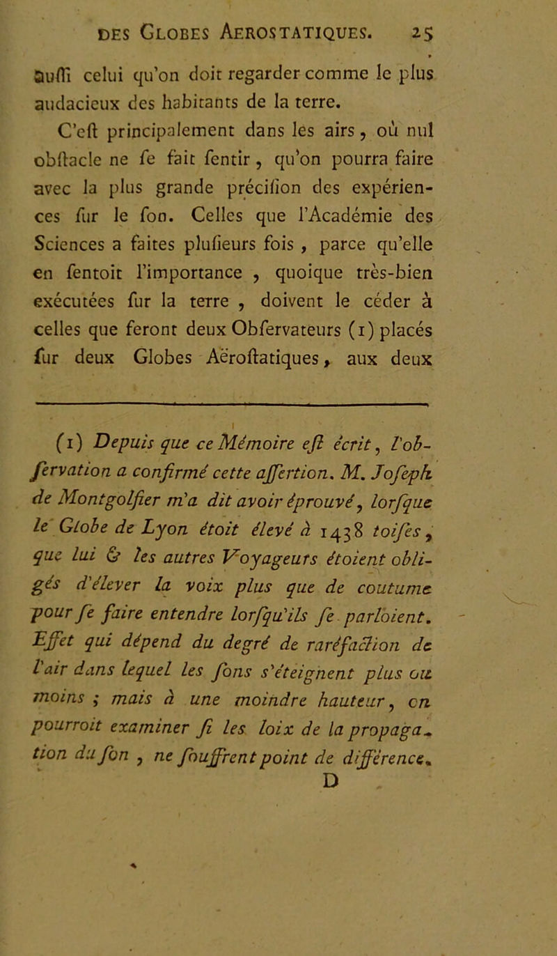 Ûuïïi celui qu’on doit regarder comme le plus audacieux des habitants de la terre. C’cft principalement dans les airs, où nul obftacle ne fe fait fentir, qu’on pourra faire avec la plus grande précifïon des expérien- ces fur le fon. Celles que l’Académie des Sciences a faites plufieurs fois , parce qu’elle en fentoit l’importance , quoique très-bien exécutées fur la terre , doivent le céder à celles que feront deux Obfervateurs (1) placés fur deux Globes Aëroftatiques, aux deux I (1) Depuis que ce Mémoire efi écrit, l'oh- fervation a confirmé cette affection. M. Jofepk de MontgoLfier m'a dit avoir éprouvé, lorfique le Globe de Lyon étoit élevé à 1438 toifes , que lui & les autres Voyageurs étaient obli- gés d'élever la voix plus que de coutume, pour fie faire entendre lorfiqu'ils fie parlaient. Effet qui dépend du degré de raréfaction de l air dans lequel les fions s'éteignent plus ou moins ; mais à une moindre hauteur, en pourrait examiner Ji les loix de la propaga„ tion dufion , ne fiouffrent point de différence« D