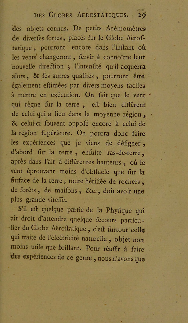 des objets connus. De petits Anémomètres de diverfes fortes, placés fur le Globe Aërof- tatique , pourront encore dans l’inftant où les vents' changeront, fervir à connoître leur nouvelle direâion j l’inten/ïté qu’il acquerra alors, & fes autres qualités , pourront être également eftimées par divers moyens faciles à mettre en exécution. On fait que le vent * qui règne fur la terre , eft bien différent de celui qui a lieu dans la moyenne région , * fk celui-ci fouvent oppofé encore à celui de la région fupérieure. On pourra donc faire les expériences que je viens de déligner , d’abord fur la terre, enfuite ras-de-terre, après dans l’air à différentes hauteurs, où le vent éprouvant moins d’obftacle que fur la fùrface de la terre, toute hériffée de rochers , de forêts, de maifons , 5tc., doit avoir une plus grande vîteffe. S’il eft quelque partie de la Phylique qui ait droit d attendre quelque fecours particu- lier du Globe Aëroftatique , c’eft furtout celle qui traite de l’éleâricité naturelle , objet non moins utile que brillant. Pour réuffr h faire des expériences de ce genre , nous n’avons que