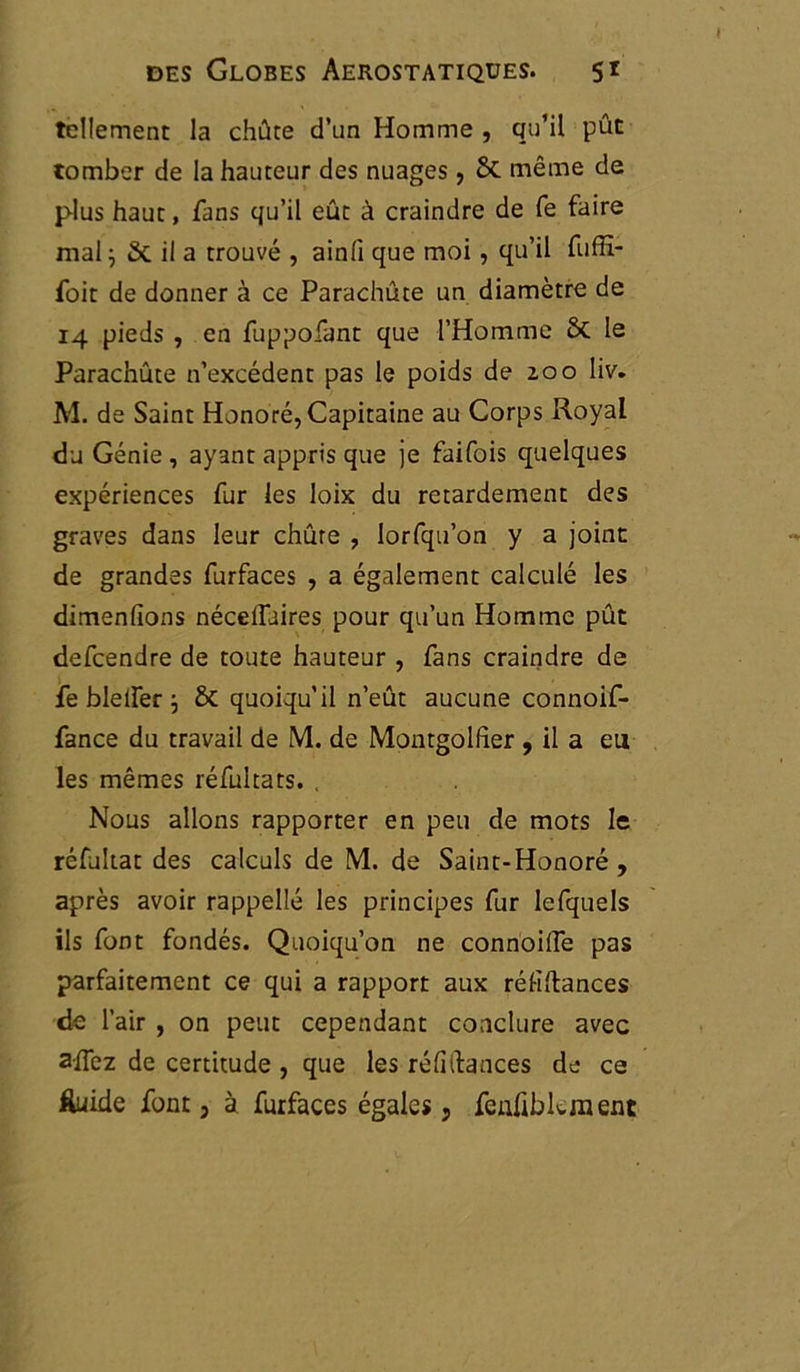 tellement la chûte d’un Homme , qu’il pût tomber de la hauteur des nuages , & même de plus haut, fans qu’il eût à craindre de fe faire mal; & il a trouvé , ainli que moi, qu’il fuffi- foit de donner à ce Parachûte un diamètre de 14 pieds , en fuppofant que l’Homme ôt le Parachûte n’excédent pas le poids de 2,00 liv. M. de Saint Honoré, Capitaine au Corps Royal du Génie , ayant appris que je faifois quelques expériences fur les loix du retardement des graves dans leur chute , lorfqu’on y a joint de grandes furfaces , a également calculé les dimenfions néceifuires pour qu’un Homme pût defeendre de toute hauteur , fans craindre de fe blelfer ; & quoiqu’il n’eût aucune connoif- fance du travail de M. de Montgolfîer , il a eu les mêmes réfultats. . Nous allons rapporter en peu de mots le réfultat des calculs de M. de Saint-Honoré , après avoir rappellé les principes fur lefquels ils font fondés. Quoiqu’on ne connoifle pas parfaitement ce qui a rapport aux réhftances de l’air , on peut cependant conclure avec aflez de certitude , que les réfiRances de ce fluide font 3 à furfaces égales, feuhbkment