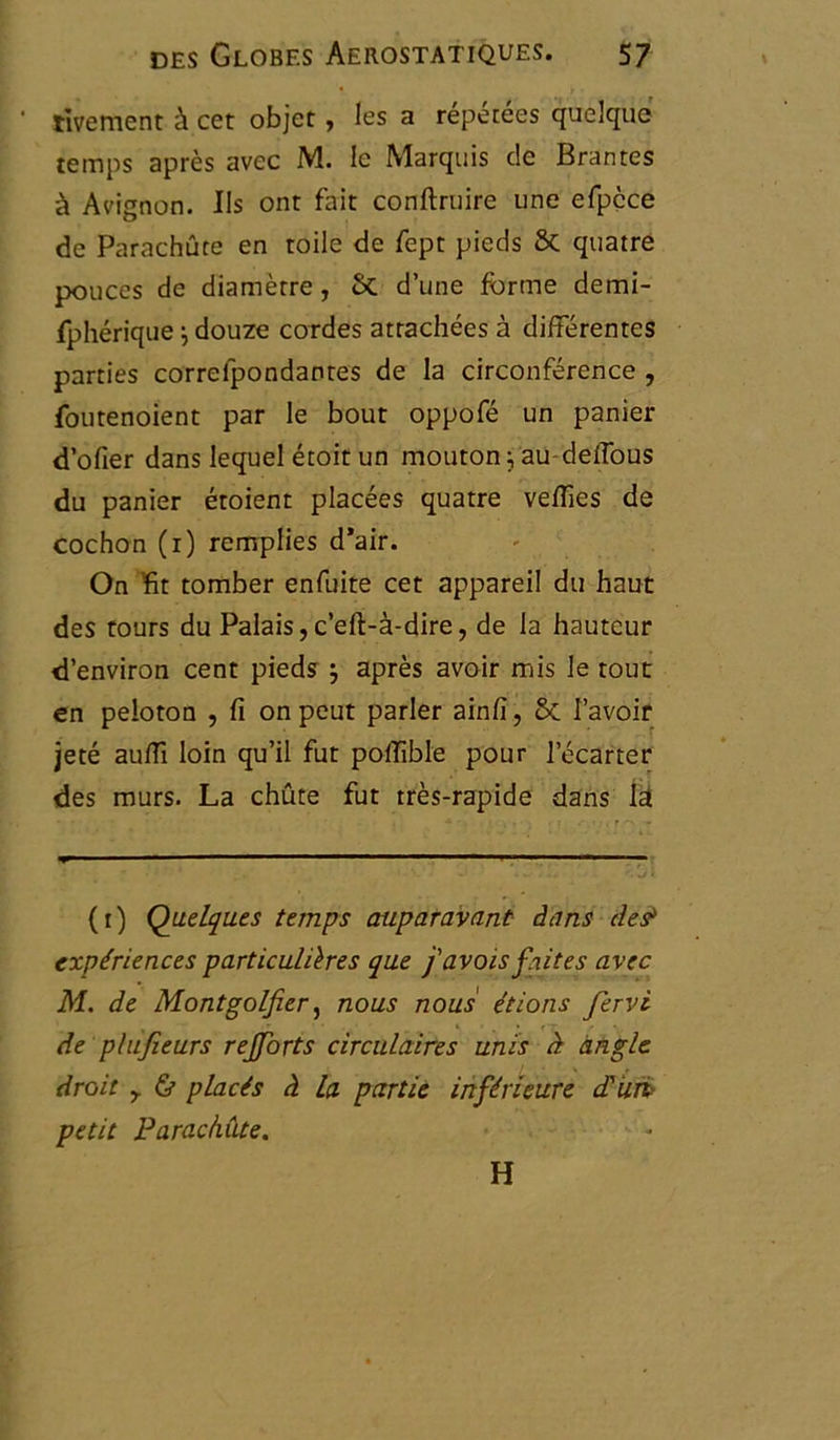 • rivement à cet objet, les a répétées quelque temps après avec M. le Marquis c!e Brantes à Avignon. Ils ont fait conftruire une efpçce de Parachute en toile de fept pieds 6c quatre pouces de diamètre, 5c d’une forme demi- fphérique} douze cordes attachées à différentes parties correfpondantes de la circonférence , foutenoient par le bout oppofé un panier d’ofier dans lequel étoit un mouton ; au-deffous du panier étoient placées quatre veffies de cochon (1) remplies d*air. On Ht tomber enfuite cet appareil du haut des tours du Palais,c’eft-à-dire, de la hauteur d’environ cent pieds j après avoir mis le tout en peloton , fi on peut parler ainli, 6c l’avoir jeté auffi loin qu’il fut poffible pour l’écarter des murs. La chûte fut très-rapide dans la (1) Quelques temps auparavant dans des> expériences particulières que j'avais faites avec M. de Montgolfier, nous nous étions fervi de plufieurs rejforts circulaires unis à angle droit y & placés à la partie inférieure d'uri petit Parachute. H