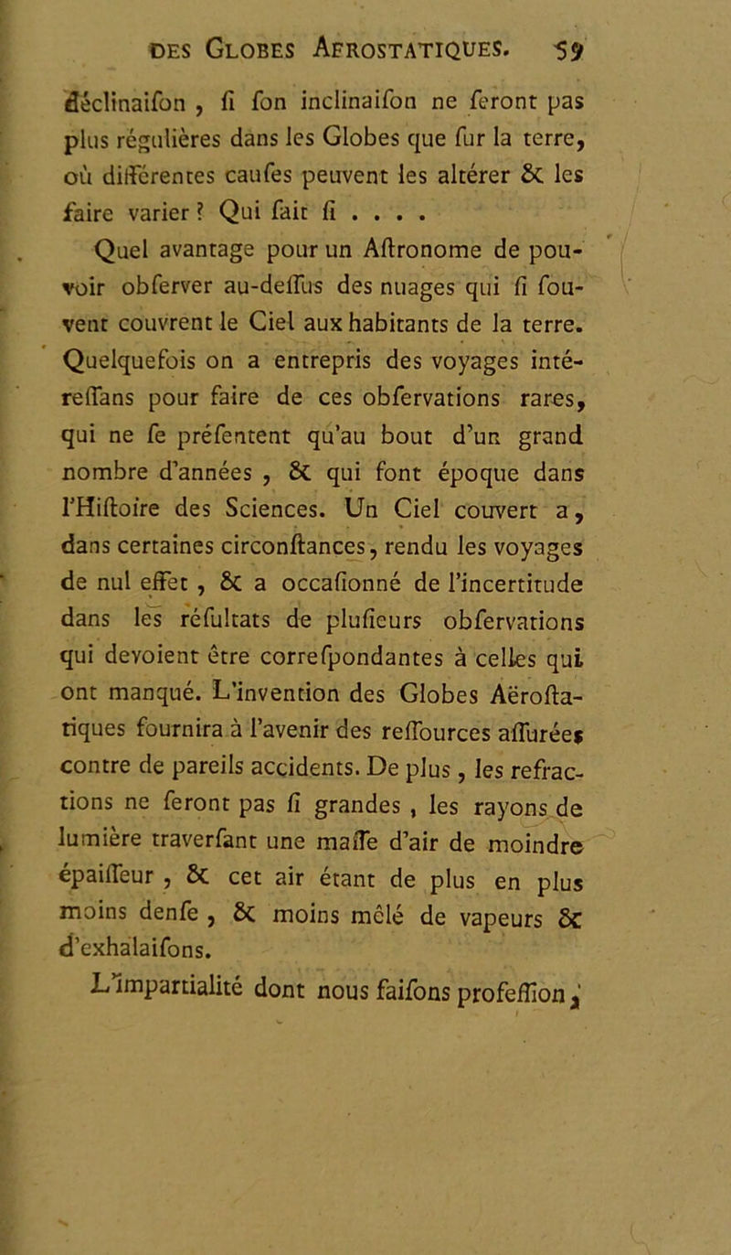 déclinaifon , fi fon inclinaifon ne feront pas plus régulières dans les Globes que fur la terre, où différentes caufes peuvent les altérer 6c les faire varier ? Qui fait fi ... . Quel avantage pour un Aftronome de pou- voir obferver au-deffus des nuages qui fi fou- vent couvrent le Ciel aux habitants de la terre. Quelquefois on a entrepris des voyages inté- reffans pour faire de ces obfervations rares, qui ne fe préfentent qu’au bout d’un grand nombre d’années , 6c qui font époque dans THiftoire des Sciences. Un Ciel couvert a, dans certaines circonftances, rendu les voyages de nul effet , 6c a occafionné de l’incertitude dans les réfultats de plufieurs obfervations qui dévoient être correfpondantes à celles qui ont manqué. L’invention des Globes Aërofta- tiques fournira à l’avenir des reffources affurée* contre de pareils accidents. De plus, les refrac- tions ne feront pas fi grandes , les rayons de lumière traverfant une maffe d’air de moindre epaiffeur , 6c cet air étant de plus en plus moins denfe , 6c moins mêlé de vapeurs 6c d’exhalaifons. L’impartialité dont nous faifons profeffion