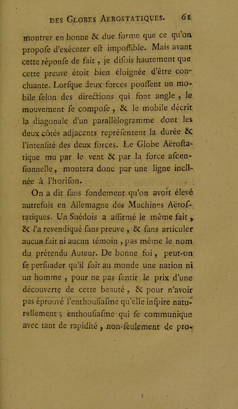 montrer en bonne 6c due forme que ce qu on. propofe d’exécuter eft impoffible. Mais avant cette réponfe de fait 5 je difois hautement que cette preuve étoit bien éloignée d’être con- cluante. Lorfque deux forces pouffent un mo- bile félon des direâions qui font angle , le mouvement fe compofe , &. le mobile décrit la diagonale d’un parallélogramme dont les deux côtés adjacents repréfentent la durée ÔC l’intenlité des deux forces. Le Globe Aërofta- tique mu par le vent 8t par la force afcen- fionnelle, montera donc par une ligne incli- née à l’horifon. On a dit fans fondement qu’on avoit élevé autrefois en Allemagne des Machines Aërof- tatiques. Un Suédois a affirmé le même fait, & l’a revendiqué fans preuve , & fans articuler aucun fait ni aucun témoin , pas même le nom du prétendu Auteur. De bonne foi, peut-on fe perfuader qu’il foit au monde une nation ni un homme , pour ne pas fentir le prix d’une découvert? de cette beauté , & pour n’avoir pas éprouvé l’enthoufiafme qu’elle infpire natu- rellement j enthoufiafme-qui fe communique avec tant de rapidité , non-feulement de pro-