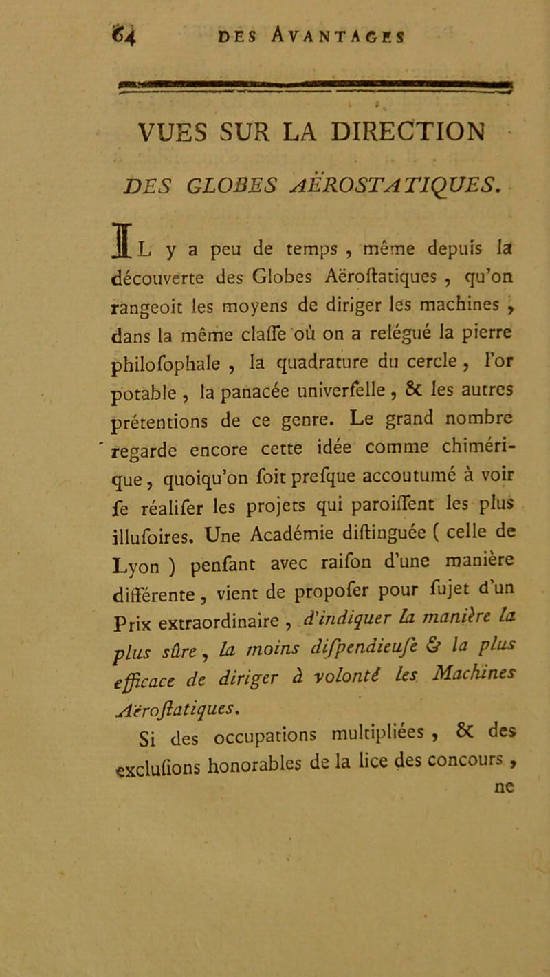 VUES SUR LA DIRECTION DES GLOBES AEROSTATIQUE S. IL y a peu de temps , même depuis la découverte des Globes Aëroftatiques , qu’on rangeoit les moyens de diriger les machines , dans la même claffe où on a relégué la pierre philofophale , la quadrature du cercle , l’or potable , la panacée univerfelle , & les autres prétentions de ce genre. Le grand nombre regarde encore cette idee comme chiméri- que , quoiqu’on foit prefque accoutumé à voir fe réalifer les projets qui paroifTent les plus illufoires. Une Académie diftinguée ( celle de Lyon ) penfant avec raifon d’une manière différente, vient de propofer pour fujet d’un Prix extraordinaire , d'indiquer lu manière la plus sûre, la moins difpendieufe & la plus efficace de diriger à -volonté les Machines Aëroftatiques. Si des occupations multipliées , & des exclufions honorables de la lice des concours , ne