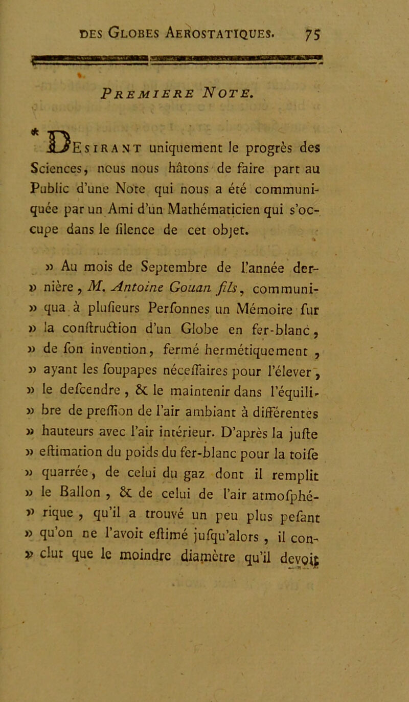 Première Note. 13esirant uniquement le progrès des Sciences, nous nous hâtons de faire part au Public d’une Note qui nous a été communi- quée par un Ami d’un Mathématicien qui s’oc- cupe dans le lilence de cet objet. » Au mois de Septembre de l’année der- v nière , M. Antoine Gouan fils, communi- » qua à plusieurs Perfonnes un Mémoire fur » la conftru&ion d’un Globe en fer-blanc, » de fon invention , fermé hermétiquement , » ayant les foupapes nécelfaires pour l’élever , » le defcendre , 8c le maintenir dans l’équili- » bre de preffion de l’air ambiant à différentes » hauteurs avec l’air intérieur. D’après la jufte » eftimation du poids du fer-blanc pour la toife « quarrée, de celui du gaz dont il remplit » le Ballon , 8c de celui de l’air atmofphé- rique , qu il a trouve un peu plus pefant » qu’on ne l’avoit eftimé jufqu’alors , il con- v dut que le moindre diamètre qu’il devoit