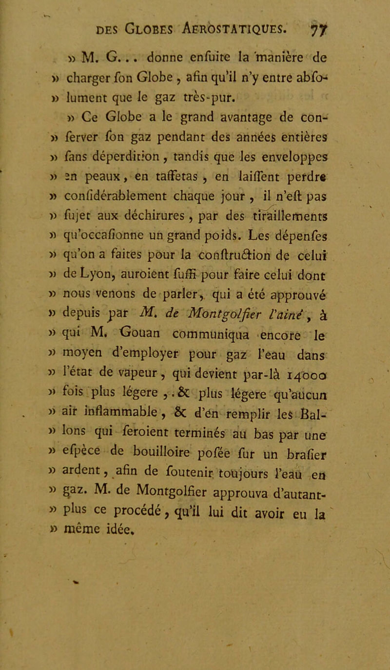 » M. G. .. donne enfuite la 'manière de » charger fon Globe , afin qu’il n’y entre abfo- » lument que le gaz très-pur. » Ce Globe a le grand avantage de con- » ferver fon gaz pendant des années entières » fans déperdition, tandis que les enveloppes « în peaux, en taffetas , en laifient perdre » conlîdérablement chaque jour , il n’eft pas » fujet aux déchirures , par des tiraillements >1 qu’occafionne un grand poids. Les dépenfes « qu’on a faites pour la conftru&ion de celui v de Lyon, auroient fuffi pour faire celui dont » nous venons de parler, qui a été approuvé » depuis par M. de Montgolfier L'aine , à » qui M. Gouan communiqua encore le » moyen d’employer pour gaz l’eau dans v l’état de vapeur, qui devient par-là 14000 » fois plus légère ,. & plus légère qu’aucun » air inflammable , 6c d’en remplir les Bal- » Ions qui feroient terminés au bas par une » efpèce de bouilloire pofée fur un brader » ardent, afin de foutenir toujours l’eau en » £az. M. de Montgolfier approuva d’autant- » plus ce procédé, qu’il lui dit avoir eu la » même idée.