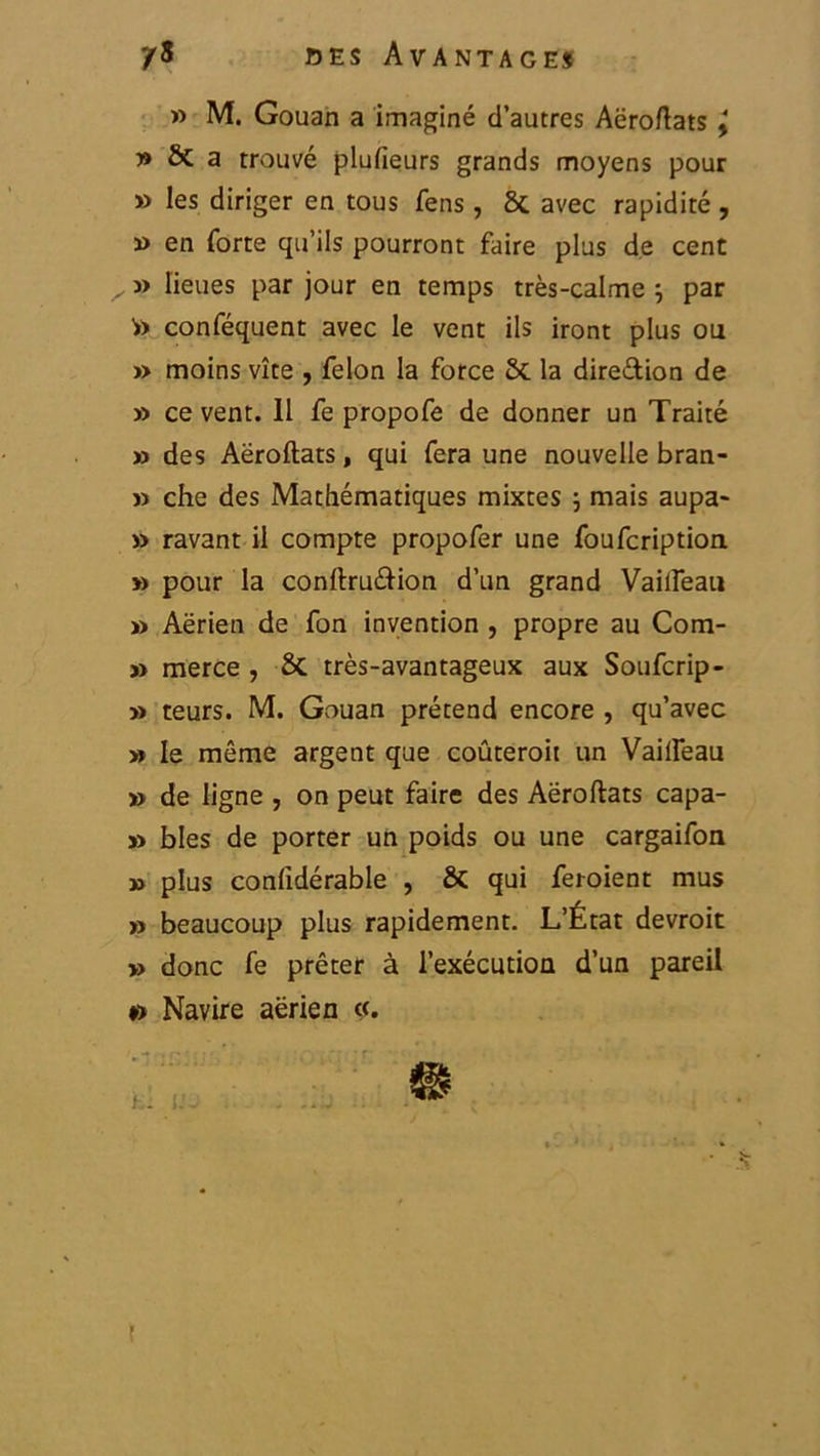 » M. Gouan a imaginé d’autres Aëroftats ÿ » & a trouvé plufieurs grands moyens pour ») les diriger en tous fens, 8t avec rapidité , » en forte qu’ils pourront faire plus de cent j> lieues par jour en temps très-calme ; par >) conféquent avec le vent ils iront plus ou » moins vite , félon la force 2c la dire&ion de » ce vent. 11 fe propofe de donner un Traité » des Aëroftats, qui fera une nouvelle bran- » che des Mathématiques mixtes \ mais aupa- » ravant il compte propofer une foufcription » pour la conftru&ion d’un grand Vailfeau » Aërien de fon invention , propre au Com- j» merce , 2c très-avantageux aux Soufcrip- » teurs. M. Gouan prétend encore , qu’avec » le même argent que coûterait un Vailfeau » de ligne , on peut faire des Aëroftats capa- » blés de porter un poids ou une cargaifon » plus confidérable , & qui feraient mus » beaucoup plus rapidement. L’État devrait » donc fe prêter à l’exécution d’un pareil #> Navire aërien «. ?