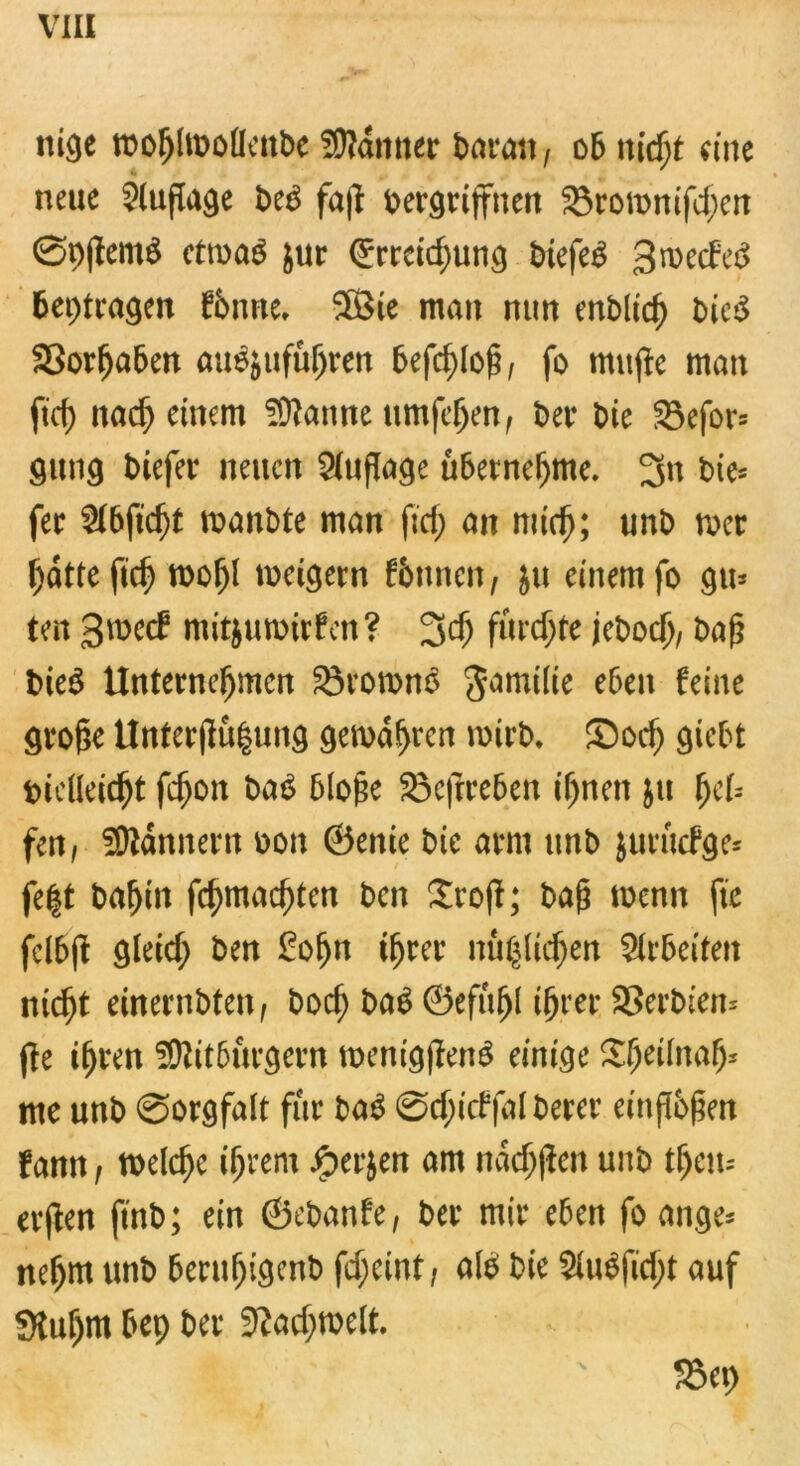 ttige roohtoöüettbe Banner Baratt; ob nicfjt eine neue Sluflage beb faß Vergriffnen 23romnifchen Spßemb ctrnab jur Erreichung biefeb gmeefeb beitragen fönne» 3ßie man nun enblid) vieiS SSorljaben aubjufuhren befchloß, fo mitße man ftef) nach einem Spanne umfeljen, bei4 tue SBefor* gung Viefer neuen Auflage übernehme. 3» bie* fer $lbftd)t manbte man fief; an mich; unb mer hätte fic^ roof)l metgern fimnen, ju einem fo gm ten groccf mitjumirfen? 3cf) fürchte jebodj, baß bieb Unternehmen Söroronb gamilie eben feine große Unterßu|ung gemähten wirb, Sodj giebt Vielleicht fchon bab bloße Söeftreben ihnen ju hcU fett, Scannern oon ©enie bie arm unb juruefge* fegt bahnt fchmachten ben 2rojt; baß menn fte felbß gleich ben £oljn ihrer mißlichen Arbeiten nicht einernbten, boch bab ©efufjl ihrer Serbien* (le ihren Bitburgern menigßenb einige Sheilnah* me unb Sorgfalt für bab Schicffal berer einßbßen fann, welche ihrem Jjperjen am nachßen unb tljem erßen ftnb; ein ©ebanfe, ber mir eben fo ange* nehm unb beruljigenb fcheint/ alb bie 2lubfidjt auf Stuljm bep ber Fachwelt **. t;. ' S5ep