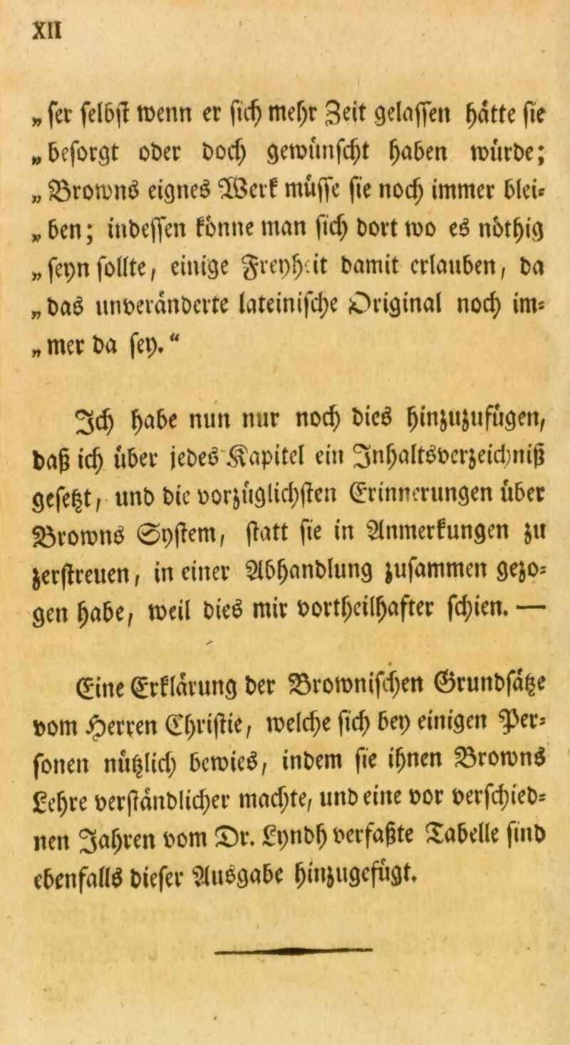 »fet felbfd wenn er ficfj mef)r Seit geloffen (fatte fte „beforgt ober Do cf) gemünfdjt gaben mürbe; „ SöromnS eignes $ßerf muffe fie nod) immer bleü „ ben; iubeffen forme man fiel) bort wo eS notfrig „fcpnfollte, einige grepgeit bamit erlauben, ba „ baß nnbeiänberte lateinifd)e Original nod) im* „ mer ba fep. * 3d) pabe nun nur nod) bieß ginfujufügen, tag icg über jebeS Kapitel ein ^ngaltSberjeidjnif) gefe|t, unb bie »orjüglid)fden Erinnerungen über Sörownß Spidern, flott fie in Slnmerfungen }« jerfdreuen, in einer Slbganblung jufammen gejo* gen gäbe, weil bieß mir »ortgcilgafter fd)ien.— Eine Erf'larung ber 33rownifdjen ©rutibfäge born Sperren Egtifdie, wcldre füg bep einigen fper= fonen nüglid) bewies, inbem fie ignen 23rownS £egre berfdanblicger macf)te, unb eine bor berfdiieb-- nen jagten vom Sr. Spnbg berfagte Tabelle fmb ebenfalls liefet Slußgabe ginfugefügt.