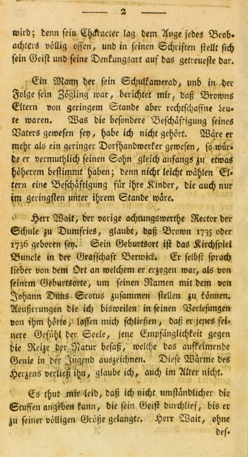 tmi’b; benn fein Qlxfl-acier lag bem Kuge jebeä 33eob- ndjterS rollig offen, unb in feinen 0cbrtften ffellt fic& fein ©eifi unb feine £)enfungsart auf bas getreuere bar* ©in 9)iang ber fein 0d;ulfamerab, unb in ber Solche fein Sogling war, berichtet mir, baß $5rownS ©Item non geringem 0tanbe aber redfffd;affne ieu- te waren* 2ÖaS bie befonbere £3efcbäffigung feines Katers gcwefen fet), £abe id) nicht geholt. 2Öare er me^r als ein geringer £)orffjanbmerfer gewcfen, fo wür- be er bermuflpltd) feinen 0o£n gleidj anfangs $u etwas höherem befftmmt haben; benn ntc^e leider wallen ©1* fern eine SSefchaftigung für ihre .ftinber, bie auch nur tm geringffen unter ihrem 0tanbe wäre* ^ * <' £err2$atf, ber oorige adjtungsmerthe Rector ber 0d)uie $u £)umfries, glaubt, baß Q3rown 1735 ober 1736 geboren fep. 0ein ©eburtsort iff baS ^irdffpiel 23unde in ber ©raffcbaft Verwirf'* ©r felbff fpracß fieber oon bem .Ort an weldjem er erlogen war, als oon feinem ©eburtSörte, um feinen Diamen mit bem von Johann £mns 0cotus $ufammcn fleücn $u bonnen* Weiterungen bie id) bisweilen in feinen QSorlefungen ron tf>m härte, laffen mich fchließen, baß er jenes fei- nere ©efü§l ber 0cele, jene ©mpfdnglichfeit gegen bie Dieije bprjfegtur befaß, weld;e bas auffetmenbe ©enie in bei- ,2jugenb auejeidwen. £)iefe $Barme bes JperjenS oerlie| t^a, Ö^wbe ich, aud; im Wlter nid)f. t^ut- mir leib, baß ich nicht umfldnblidjer bie 0tuffen angeben fatln, bie fein ©etfl bmd)ltef, bis er $u feiner rolligen ©roße gelangte, dperr £Bait, ohne bef«