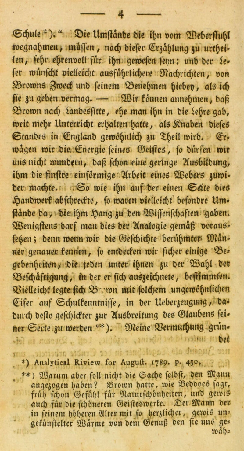 0dju(e ). “ $)te Umfldnbe feie ihn nom 3Bet>erf1uhl roegnahmen, muffen , nad) biefer ©rjahlung $u urt^ci- len, fe£r cf^renuoll für ihn gemefen fet)n: unb ber ie* fee mün|cfrf t>teUetd)t ausführlichere 9iad)tid)ten, oon 23roronS 3mecf unb feinem Söenefjmen hiebetj, als ich fte jti geben uermag. — $Öir fonnen annehmen, baß £3romn nad) ianbeSfttte, cf>e man ihn in bie lehre gab, weit mehr Unterricht erhalten fjatte, ab Knaben biefeö 0tanbes in ©nglanb gemohnlid) $u ^f>eil mirb. 0;* magen mir bie, Energie feines ©eijles, fo bürfen mir uns nicht mtmberu, bag fdjon eine geringe Ausbilbung, ibm bie ftnflrc einförmige Arbeit eines Debets jumi* ber machte» 0o mie ihn auf ber einen 0tfife bies jpanbmerf abfchrecf'te, fo maten üietleid)f befonbre Um* pdnbe ba, - bie i£m £ang $u ben £Sijfenfd)aftett -gaben» $Benigflens barf man bies ber Analogie gernag voraus* fe|en; benn menn mir bie ©efdjtchfe berühmter; COidn* ner;genauer fernten, fo entbeefen mir fieser einige Q3e* geben^eiten, bie (eben unter ihnen $u ber 5Öahl ber Q3efd)dftigung, in ber er ftdj auSjeUhnefe, bejlimmten. $8ielleid)t legte fid> 53* mn mit jblchem ungewohnten ©ifer auf 0d)u(fenntnt|fe, in ber Ueberjeugung, ba* buid; befio gefehlter §ur Ausbreitung bes ©laubenS fei* ner 0ecfe $u werben **)♦ Steine Q>ermut$utig grün* .**. ■' bet < • * ' r \ • ' '• ' \ , ‘J*' *' l / */ *-» ) . y i <# i -* <' • i • * ■ • „  \ ,rw  ~ • *) Analytical Riview for Auguft. 1789* P* 45°* **) 2Barum aber feil nicht bie 0ache felbft, ben Ü)»ann angelegen haben? SBroron l>atter mie 23ebboeö fagt, früh fd)en @efül)l für Ülaturfch&nbeiten, unb gern iS auch für bie ferneren ©eijieSmcrfe. £)cr 5D?ann ber in feinem höheren Filter mit fo heimlicher, gcmiS un= gefünjtelter Samte oon bem (shenup ben fte uns ge« wah=