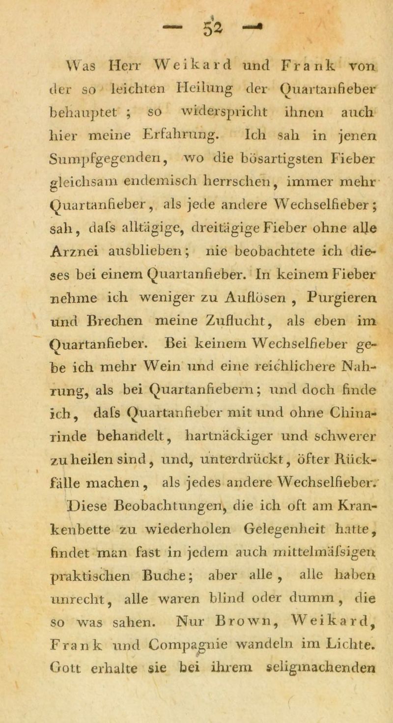 — & — Was Herr Weikard und Frank von der so leichten Heilung der Quartanfieber behauptet ; so widerspricht ihnen auch hier meine Erfahrung. Ich sah in jenen Sumpfgegenden, wo die bösartigsten Fieber gleichsam endemisch herrschen, immer mehr (Quartanfieber, als jede andere Wechselfieber; sah, dafs alkägige, dreitägige Fieber ohne alle Arznei ausblieben; nie beobachtete ich die- ses hei einem (Quartanfieber. In keinem Fieber nehme ich weniger zu Auflösen , Purgieren und Brechen meine Zuflucht, als eben im (Quartanfieber. Bei keinem Wechselfieber ge- be ich mehr Wein und eine reichlichere Nah- rung, als bei (Quartanfiebern; und doch finde ich, dals (Quartanfieber mit und ohne China- rinde behandelt, hartnäckiger und schwerer zu heilen sind, und, unterdrückt, öfter Rück- fälle machen, als jedes andere Wechselfieber. Diese Beobachtungen, die ich oft am Kran- kenbette zu wiederholen Gelegenheit hatte, findet man fast in jedem auch mittelmäfsigen praktischen Buche; aber alle , alle haben unrecht, alle waren blind oder dumm , die so was sahen. Nur Brown, Weikard, Frank und Compagnie wandeln im Lichte. Gott erhalte sie bei ihrem seligmachenden