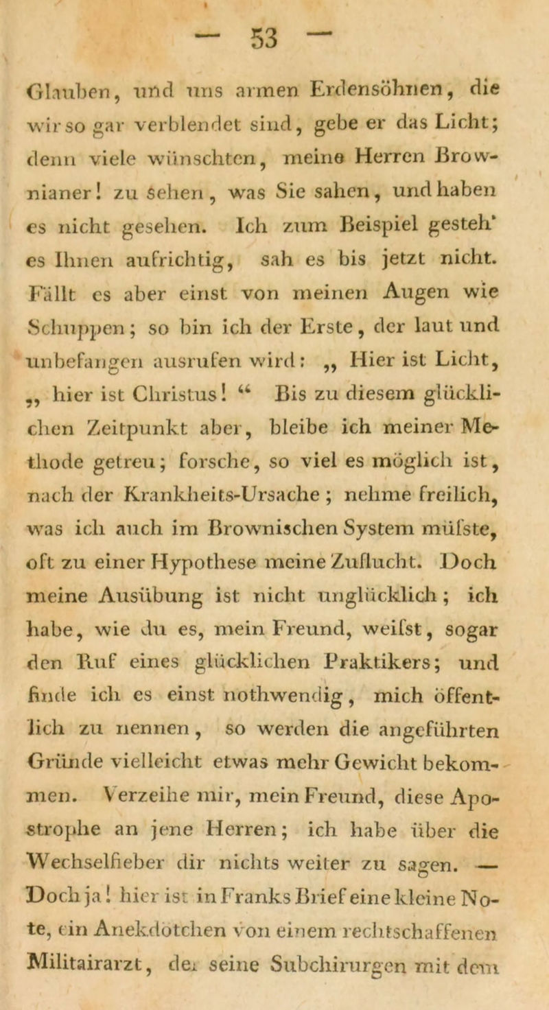 Glauben, und uns armen Erdensöhnen, die wir so gar verblendet sind, gebe er das Licht; denn viele wünschten, meine Herren Brow- nianer! zu sehen, was Sie sahen, und haben es nicht gesehen. Ich zum Beispiel gesteh* es Ihnen aufrichtig, sah es bis jetzt nicht. Fällt es aber einst von meinen Augen wie Schuppen; so bin ich der Erste, der laut und unbefangen ausrufen wird: ,, Hier ist Licht, „ hier ist Christus! “ Bis zu diesem glückli- chen Zeitpunkt aber, bleibe ich meiner Me- thode getreu; forsche, so viel es möglich ist, nach der Krankheits-Ursache ; nehme freilich, was ich auch im Brownisclien System müfste, oft zu einer Hypothese meine Zuflucht. Doch meine Ausübung ist nicht unglücklich ; ich habe, wie du es, mein Freund, weifst, sogar den Ruf eines glücklichen Praktikers; und finde ich es einst nothwendig, mich Öffent- lich zu nennen , so werden die angeführten Gründe vielleicht etwas mehr Gewicht bekom- men. Verzeihe mir, mein Freund, diese Apo- strophe an jene Herren; ich habe über die Wechselfieber dir nichts weiter zu sagen. — Doch ja! hier ist in Franks Brief eine kleine No- te, ein Anekdötchen von einem rechtschaffenen Militairarzt, dei seine Subchirurgen mit dem