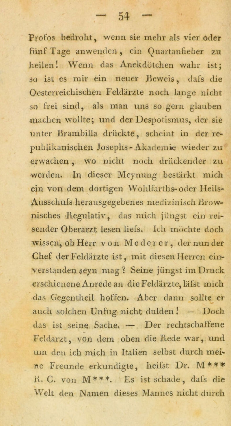 Profos bedroht% wenn sie mehr als vier oder fünf Tage anwenden, ein Quartanfieber zu heilen! Wenn das Anekdötchen wahr ist; so ist es mir ein neuer Beweis, dafs die Qösterreichischen Feldarzte noch lange nicht so frei sind, als man uns so gern glauben •machen wollte; und der Despotismus, der sie unter Brambilla drückte, scheint in der re- publikanischen Josephs-Akademie wieder zu erwachen, wo nicht noch drückender zu werden. In dieser Meynung bestärkt mich ein von dem dortigen Wohlfarths-oder Heils- Ausschufs herausgegebenes medizinisch Brow- nisches Regulativ, das mich jüngst ein rei- sender Oberarzt lesen liefs. Ich möchte doch wissen, ob Herr von Mederer, der nun der Chef der Feldarzte ist, mit diesen Herren ein- verstanden seyn mag ? Seine jüngst im Druck erschienene Anrede an die Feldärzte, lal'st mich das Gegen theil hoffen. Aber dann sollte er auch solchen Unfug nicht dulden ! — Doch das ist seine Sache. — Der rechtschaffene Feldarzt, von dem oben die Rede war, und um den ich mich in Italien selbst durch mei- ne Freunde erkundigte, heilst Dr. M * * * R. C. von M***. Es ist schade, dafs die Welt den Namen dieses Mannes nicht durch