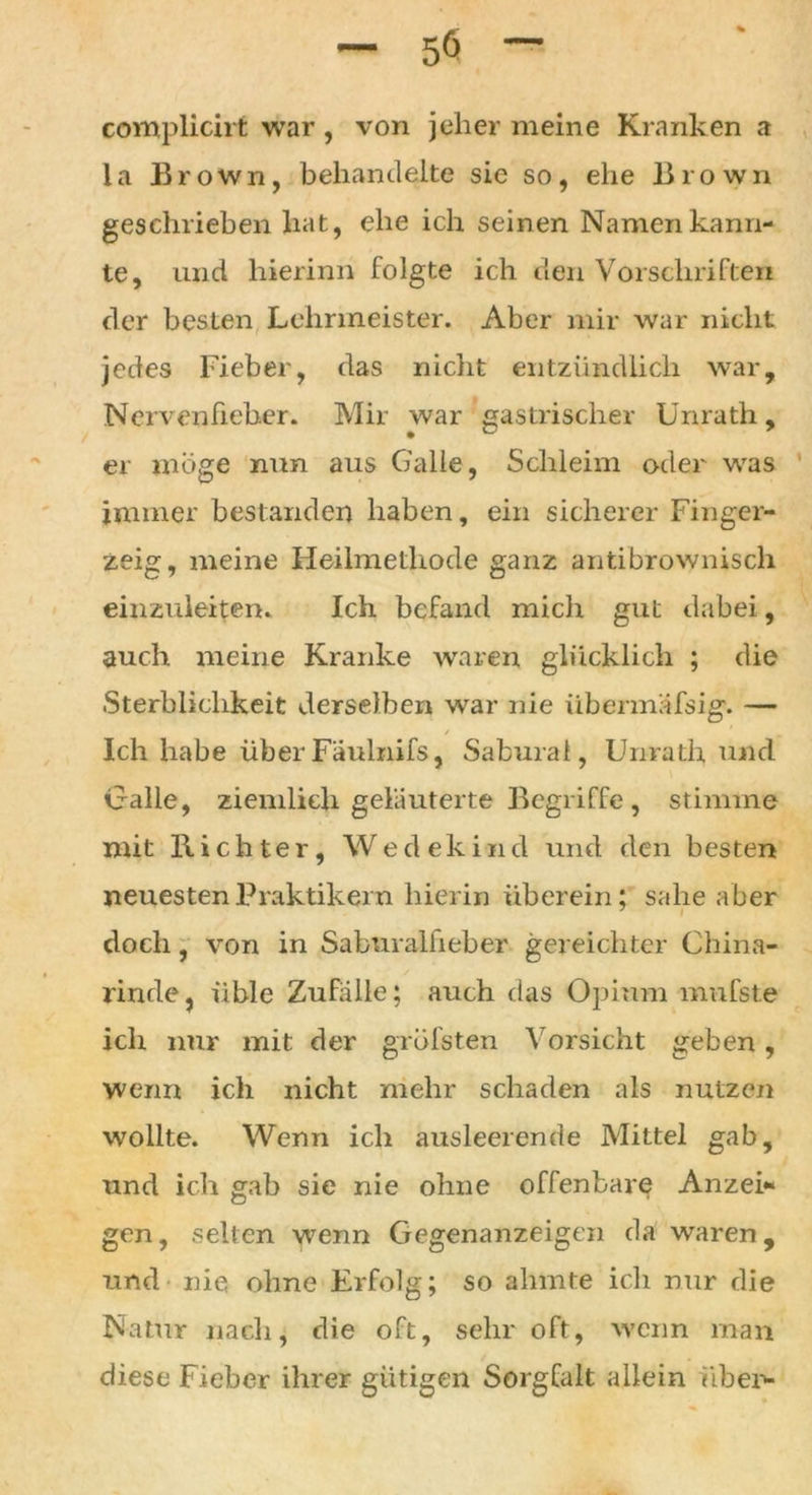 complicirt war , von jeher meine Kranken a la Brown, behandelte sie so, ehe Brown geschrieben hat, ehe ich seinen Namen kann- te, und hierinn folgte ich den Vorschriften der besten Lehrmeister. Aber mir war nicht jedes Fieber, das nicht entzündlich war. Nervenfieber. Mir war gastrischer Unrath, er möge nun aus Galle, Schleim oder was immer bestanden haben, ein sicherer Finger- zeig, meine Heilmethode ganz antibrownisch einzuleiten. Ich befand mich gut dabei, auch meine Kranke waren glücklich ; die Sterblichkeit derselben war nie übermäfsig. — Ich habe über Faulnifs, Sabural, Unrath und Galle, ziemlich geläuterte Begriffe , stimme mit Richter, Wedekind und den besten neuesten Praktikern hierin überein; sähe aber doch, von in Saburalfieber gereichter China- rinde, üble Zufälle; auch das Opium mufste ich nur mit der gröfsten Vorsicht geben, wenn ich nicht mehr schaden als nutzen wollte. Wenn ich ausleerende Mittel gab, und ich gab sie nie ohne offenbare Anzei- gen, selten wenn Gegenanzeigen da waren, und nie ohne Erfolg; so ahmte ich nur die Natur nach, die oft, sehr oft, wenn man diese Fieber ihrer gütigen Sorgfalt allein über--