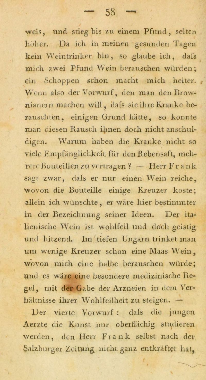 weis, und stieg bis zu einem Pfund, selten höher. Da ich in meinen gesunden Tagen kein Weintrinker bin, so glaube ich, dals mich zwei Pfund Wein berauschen würden; ein Schoppen schon macht mich heiter. , Wenn also der Vorwurf, den man den Brow- nianern machen will, dals sie ihre Kranke be- rauschten , einigen Grund hätte, so konnte man diesen Rausch ihnen doch nicht anschul- digen. Warum haben die Kranke nicht so viele Empfänglichkeit für den Rebensaft, meh- rere Routeillen zu vertragen ? — Herr Frank sage zwar, dals er nur einen Wein reiche. Wovon die Routeille einige Kreuzer koste; allein ich wünschte, er wäre hier bestimmter in der Bezeichnung seiner Ideen. Der ita- lienische Wein ist wohlfeil und doch geistig und hitzend. Im tiefen Ungarn trinket man um wenige Kreuzer schon eine Maas Wein, wovon mich eine halbe berauschen würde; und es wäre eine besondere medizinische Re- gel, mit der Gabe der Arzneien in dem Ver- hältnisse ihrer Wohlfeilheit zu steigen. — Der vierte Vorwurf : dafs die jungen Aerzte die Kunst nur oberflächig studieren werden, den Herr Frank selbst nach der Salzburger Zeitung nicht ganz entkräftet hat,
