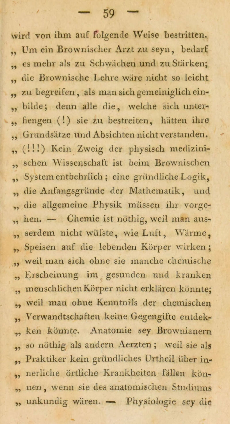 wird von ihm auf folgende Weise bestl itten. „ Um ein Brownischer Arzt zu seyn, bedarf „ es mehr als zu Schwachen und zu Stärken; die Brownische Lehre wäre nicht so leicht zu begreifen, als man sich gemeiniglich ein- bilde; denn alle die, welche sich unter- ,, fiengen (!) sie zu bestreiten, hätten ihre „ Grundsätze und Absichten nicht verstanden. „ (!!!) Kein Zweig der physisch medizini- ,, sehen Wissenschaft ist beim Brownischen System entbehrlich ; eine gründliche Logik, die Anfangsgründe der Mathematik, und die allgemeine Physik müssen ihr Vorge- hen. — Chemie ist nöthig, weil man aus- yy yy 99 99 99 99 yy yy yy yy serdem nicht wülste, wie Luft, Wärme, Speisen auf die lebenden Körper wirken ; weil man sich ohne sie manche chemische „ Erscheinung im gesunden und kranken „ menschlichen Körper nicht erklären könnte; weil man ohne Kenntnifs der chemischen Verwandtschaften keine Gegengifte entdek- ken konnte. Anatomie sey Brownianern so nötliig als andern Aerzten ; weil sie als Praktiker kein gründliches Unheil über in- nerliche örtliche Krankheiten fallen kön- nen , wenn sie des anatomischen Studiums unkundig wären. — Physiologie sey die yy yy yy yy yy 9? yy yy