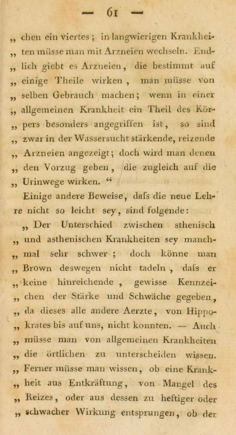 ,, eben ein viertes ; in langwierigen Krankhei- ten müsse man mit Arzneien wechseln. End- 5J ?> lieh giebt es Arzneien, die bestimmt auf ,, einige Theile wirken , man müsse von „ selben Gebrauch machen; wenn in einer ,, allgemeinen Krankheit ein Theil des Kör- „ pers besonders angegriffen ist, so sind „ zwar in der Wassersucht stärkende, reizende „ Arzneien angezeigt; doch wird man denen den Vorzug geben , die zugleich auf die Urinwege wirken. u Einige andere Beweise, dafs die neue Leh- re nicht so leicht sey, sind folgende: ,, Der Lrnterschied zwischen sthenisch ,, und asthenischen Krankheiten sey manch- ,, mal sehr schwer ; doch könne man ,, Brown deswegen nicht tadeln , dafs er ,, keine hinreichende , gewisse Kennzei- „ eben der Starke und Schwache gegeben, „ da dieses alle andere Aerzte, von Hippo- ,, krates bis auf uns, nicht konnten. — Auch „ müsse man von allgemeinen Krankheiten „ die örtlichen zu unterscheiden wissen. ,, Ferner müsse man wissen, ob eine Krank- „ heit aus Entkräftung, von Mangel des „ Beizes, oder aus dessen zu heftiger oder „ schwacher Wirkung entsprungen, ob der