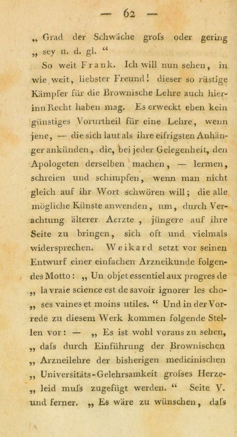 ,, Grad der Schwäche grofs oder genug „ sey u. d. gl. u So weit Frank. Ich will nun sehen, in wie weit, liebster Freund! dieser so rüstige Kämpfer für die Brownische Lehre auch hier- inn Recht haben mag. Es erweckt eben kein günstiges Vorurtheil für eine Lehre, wenn jene, — die sich laut als ihre eifrigsten Anhän- ger ankünden, die, bei jeder Gelegenheit, den Apologeten derselben machen, — lermen, schreien und schimpfen, wenn man nicht gleich auf ihr Wort schworen will; die alle mögliche Künste anwenden , um, durch Ver- achtung älterer Aerzte , jüngere auf ihre Seite zu bringen, sich oft und vielmals widersprechen. Weikard setzt vor seinen Entwurf einer einfachen Arzneikunde folgen- desMotto: ,, Un objet essentielaux progres de ,, lavraie Science est de savoir ignorer les cho- ,, ses vaines et moins utiles. “ Und in der Vor- rede zu diesem Werk kommen folgende Stel- len vor: — »Es ist wohl voraus zu sehen, ,, dafs durch Einführung der Brownischen „ Arzneilehre der bisherigen medicinischen „ Universitäts-Gelehrsamkeit grofses Herze- ,, leid mufs zugefügt werden. “ Seite V. und ferner. ,, Es wäre zu wünschen, dafs