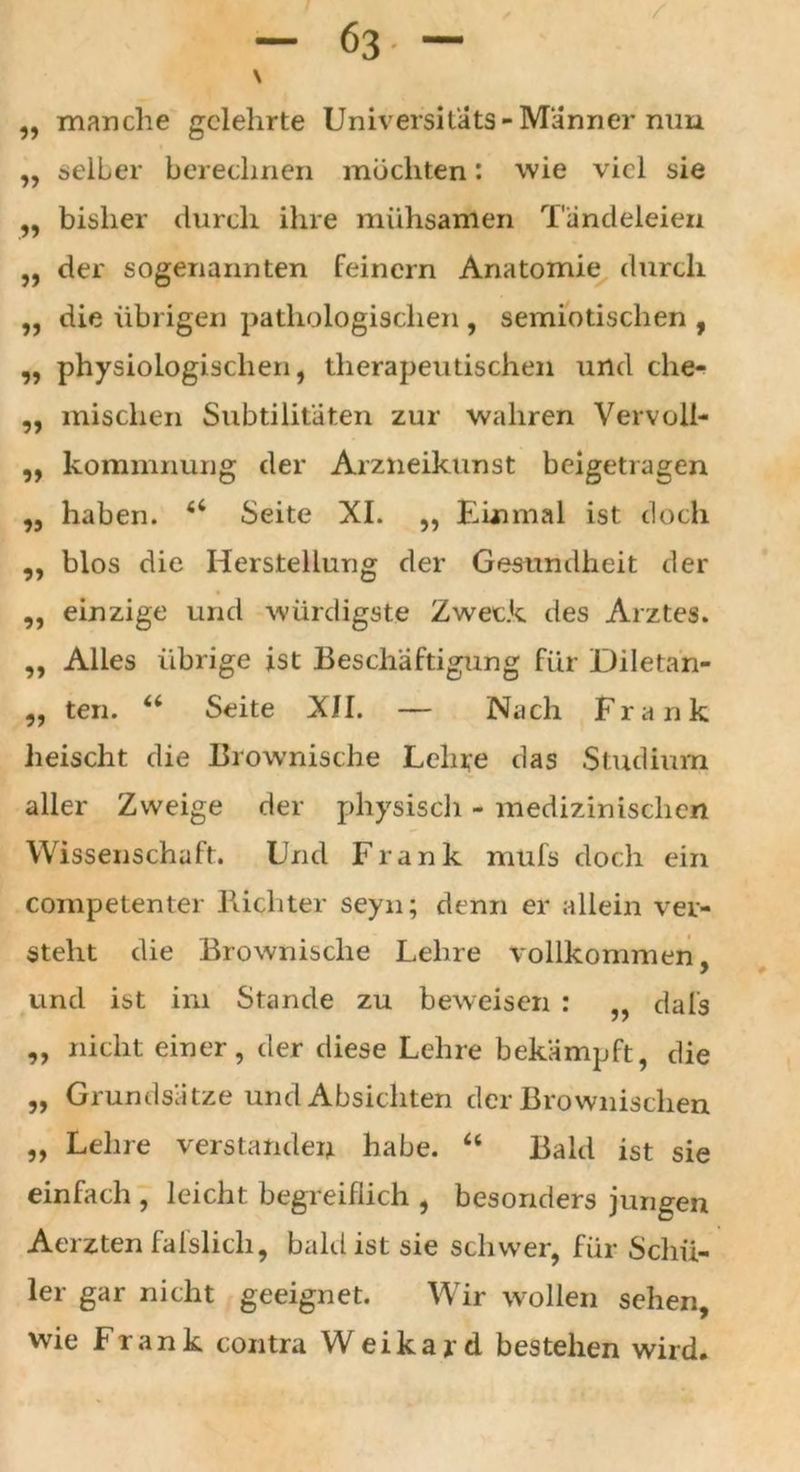 63- ~ / „ manche gelehrte Universitats-Männer nun „ selber berechnen mochten: wie viel sie „ bisher durch ihre mühsamen Tändeleien „ der sogenannten feinem Anatomie durch „ die übrigen pathologischen , semiotischen , „ physiologischen, therapeutischen und che- „ mischen Subtilitaten zur wahren Vervoll- „ kommnung der Arzneikunst beigetragen „ haben. 6i Seite XI. ,, Einmal ist doch ,, blos die Herstellung der Gesundheit der ,, einzige und würdigste Zweck des Arztes. ,, Alles übrige ist Beschäftigung für Diletan- „ ten. u Seite XII. — Nach Frank heischt die Brownische Lehre das Studium aller Zweige der physisch - medizinischen Wissenschaft. Und Frank mufs doch ein competenter Richter seyn; denn er allein ver- steht die Brownische Lehre vollkommen, und ist im Stande zu beweisen : ,, dals ,, nicht einer, der diese Lehre bekämpft, die „ Grundsätze und Absichten der Brownischen „ Lehre verstanden habe. “ Bald ist sie einfach , leicht begreiflich , besonders jungen Aerzten fafslicli, bald ist sie schwer, für Schü- ler gar nicht geeignet. Wir wollen sehen, wie Frank contra Weikard bestehen wird.