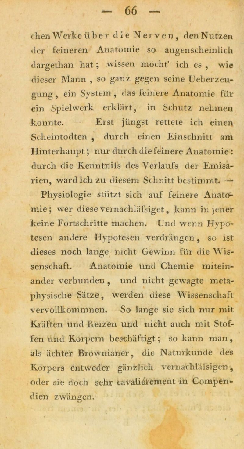 chen Werke über die Nerven, den Nutzen der feineren Anatomie so augenscheinlich dargethan hat; wissen mocht’ ich es , wie dieser Mann , so ganz gegen seine Ueberzeu- gung, ein System , das feinere Anatomie für ein Spielwerk erklärt, in Schutz nehmen konnte. Erst jüngst rettete ich einen Scheintodten , durch einen Einschnitt am Hinterhaupt; nur durch die feinere Anatomie: durch die Kenntnils des Verlaufs der Emisa- rien, ward ich zu diesem Schnitt bestimmt. — Physiologie stützt sich auf feinere Anato- mie; wer diese vernachlafsiget, kann in jener keine Fortschritte machen. Und wenn Hypo- tesen andere Hypotesen verdrängen, so ist dieses noch lange nicht Gewinn für die Wis- senschaft. Anatomie und Chemie mitein- ander verbunden , und nicht gewagte meta- physische Sätze, werden diese Wissenschaft vervollkommnen. So lange sie sich nur mit Kräften und Reizen und nicht auch mit Stof- fen und Körpern beschäftigt; so kann man , als ächter Brownianer, die Naturkunde des Körpers entweder gänzlich vernachlälsigen, oder sie doch sehr cavalieiement in Compen- dien zwängen.