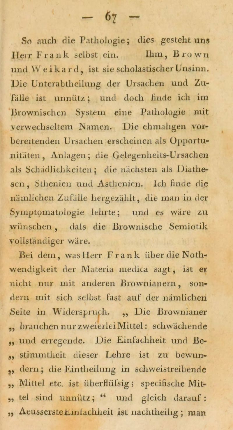So auch die Pathologie; dies gesteht uns Heir Frank selbst ein. Ihm, Brown und VV e i k a r d, ist sie scholastischer Unsinn. Die Unterabteilung der Ursachen und Zu- falle ist unnütz; und doch finde ich im Brownischen System eine Pathologie mit verwechseltem Namen. Die ehmuligen vor- bereitenden Ursachen erscheinen als Opportu- nitäten, Anlagen; die Gelegenheits-Ursachen als Schädlichkeiten ; die nächsten als Diatlie- sen, Sternen und Asthenien. Ich finde die nämlichen Zufälle hergezählt, die man in der Symptomatologie lehrte; urul es wäre zu wünschen, da Ls die Browmsclie Semiotik vollständiger wäre. Bei dem, was Herr Frank über die Not- wendigkeit der Materia medica sagt, ist er nicht nur mit anderen Brownianern, son- dern mit sich selbst fast auf der nämlichen Seite in Widerspruch. „ Die Brownianer ,, brauchen nur zweierlei Mittel: schwächende „ und erregende. Die Einfachheit und Be- „ stimmtheit dieser Lehre ist zu bewun- „ dern ; die Einteilung in schweistreibende „ Mittel etc. ist überflülsig j specifische Mit- „ tel sind unnütz; “ und gleich darauf; ,, AeussersteEmlachheit ist nachteilig; man