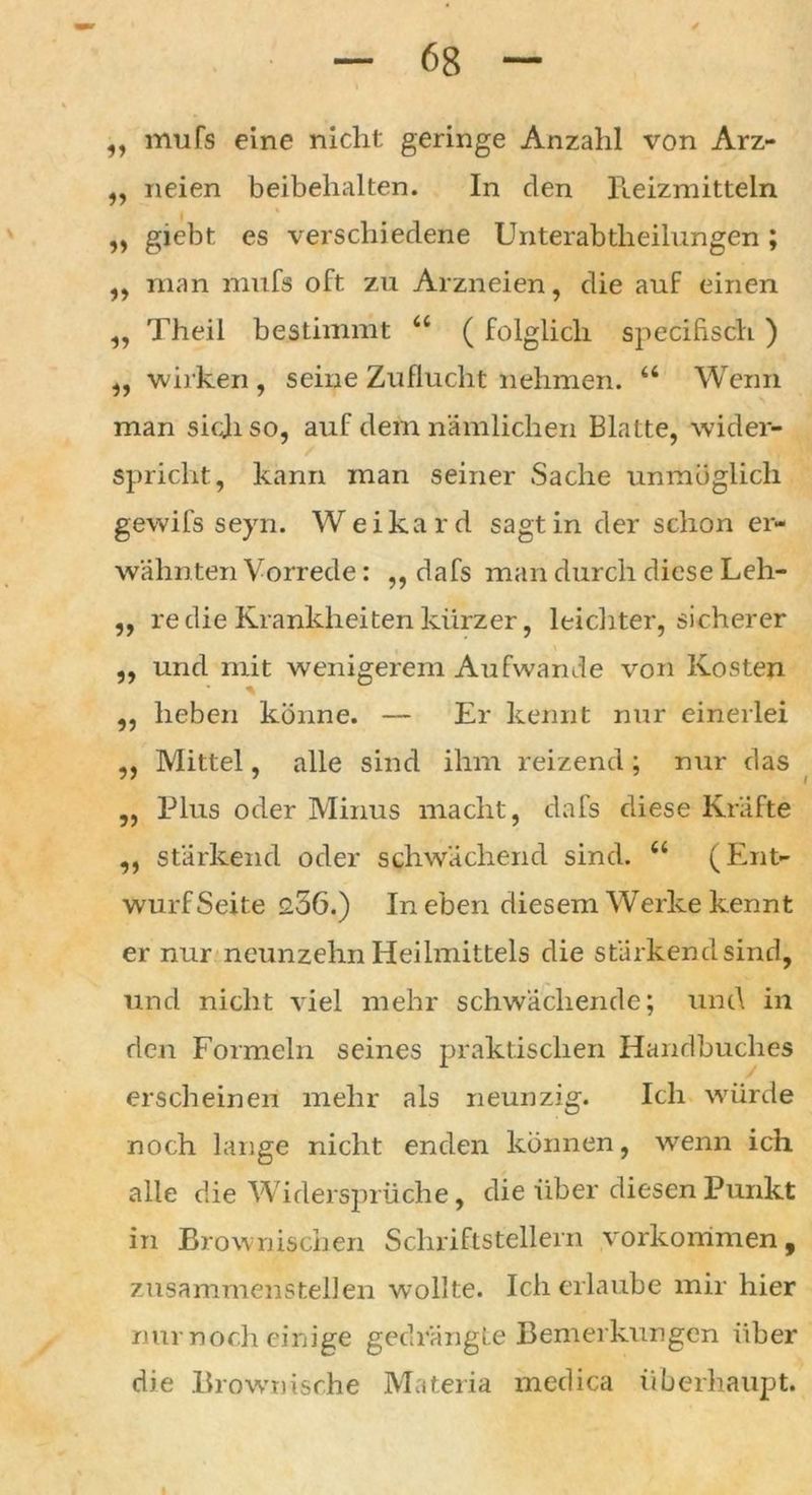 ,, mufs eine nicht geringe Anzahl von Arz- ,, neien beibehalten. In clen Reizmitteln „ giebt es verschiedene Unterabtheilungen; ,, man mufs oft zu Arzneien, die auf einen „ Theil bestimmt “ ( folglich specihsch ) ,, wirken, seine Zuflucht nehmen. a Wenn man sich so, auf dem nämlichen Blatte, wider- spricht, kann man seiner Sache unmöglich gewifs seyn. Weikard sagt in der schon er- wähnten Vorrede: ,, dafs man durch diese Leh- ,, re die Krankheiten kürzer, leichter, sicherer ,, und mit wenigerem Aufwande von Kosten ,, heben könne. — Er kennt nur einerlei ,, Mittel, alle sind ihm reizend; nur das „ Plus oder Minus macht, dafs diese Kräfte ,, stärkend oder schwächend sind. “ (Ent- wurf Seite 2.56.) In eben diesem Werke kennt er nur neunzehn Heilmittels die stärkend sind, und nicht viel mehr schwächende; und in den Formeln seines praktischen Handbuches erscheinen mehr als neunzig. Ich würde noch lange nicht enden können, wenn ich alle die Widersprüche, die über diesen Punkt in Brownischen Schriftstellern Vorkommen, zusammenstellen wollte. Ich erlaube mir hier nur noch einige gedrängte Bemerkungen über di e Brown ische Materia medica überhaupt. I