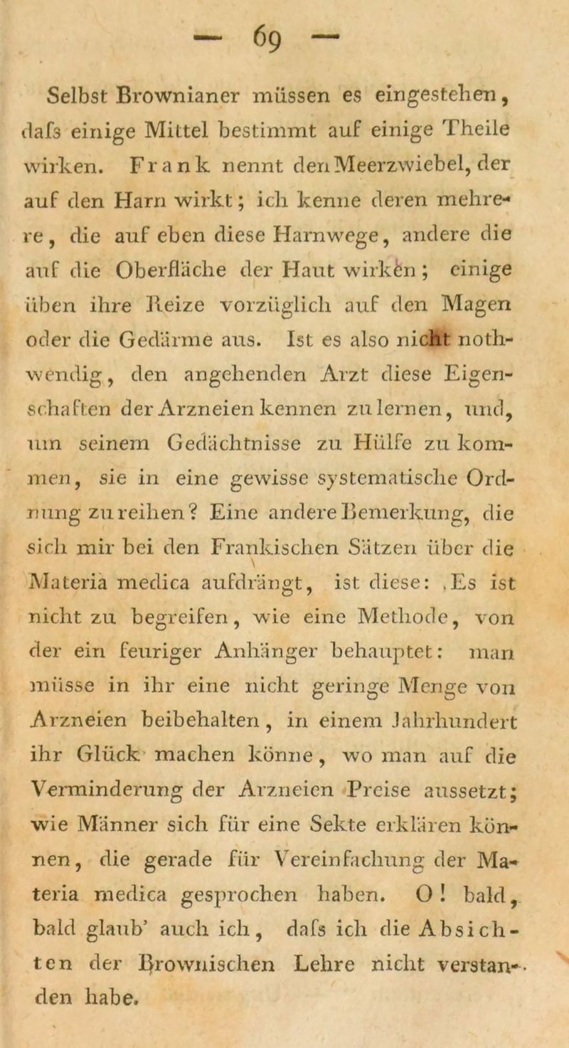 Selbst Brownianer müssen es eingestehen, dafs einige Mittel bestimmt auf einige Theile wirken. Frank nennt den Meerzwiebel, der auf den Harn wirkt; ich kenne deren mehre- re , die auf eben diese Harnwege, andere die auf die Oberfläche der Haut wirkten ; einige üben ihre Beize vorzüglich auf den Magen oder die Gedärme aus. Ist es also nicht noth- w endig, den angehenden Arzt diese Eigen- schaften der Arzneien kennen zu lernen, und, um seinem Gedächtnisse zu Hülfe zu kom- men, sie in eine gewisse systematische Ord- nung zu reihen? Eine andere Bemerkung, die sich mir bei den Fränkischen Sätzen über die \ Materia medica aufdrängt, ist diese: .Es ist nicht zu begreifen, wie eine Methode, von der ein feuriger Anhänger behauptet: man müsse in ihr eine nicht geringe Menge von Arzneien beibehalten, in einem Jahrhundert ihr Glück machen könne, wo man auf die Verminderung der Arzneien Preise aussetzt; wie Männer sich für eine Sekte erklären kön- nen, die gerade für Vereinfachung der Ma- teria medica gesprochen haben. O! bald, bald glaub’ auch ich, dafs ich die Absich- ten der l}rowiiischen Lehre nicht verstan- den habe.