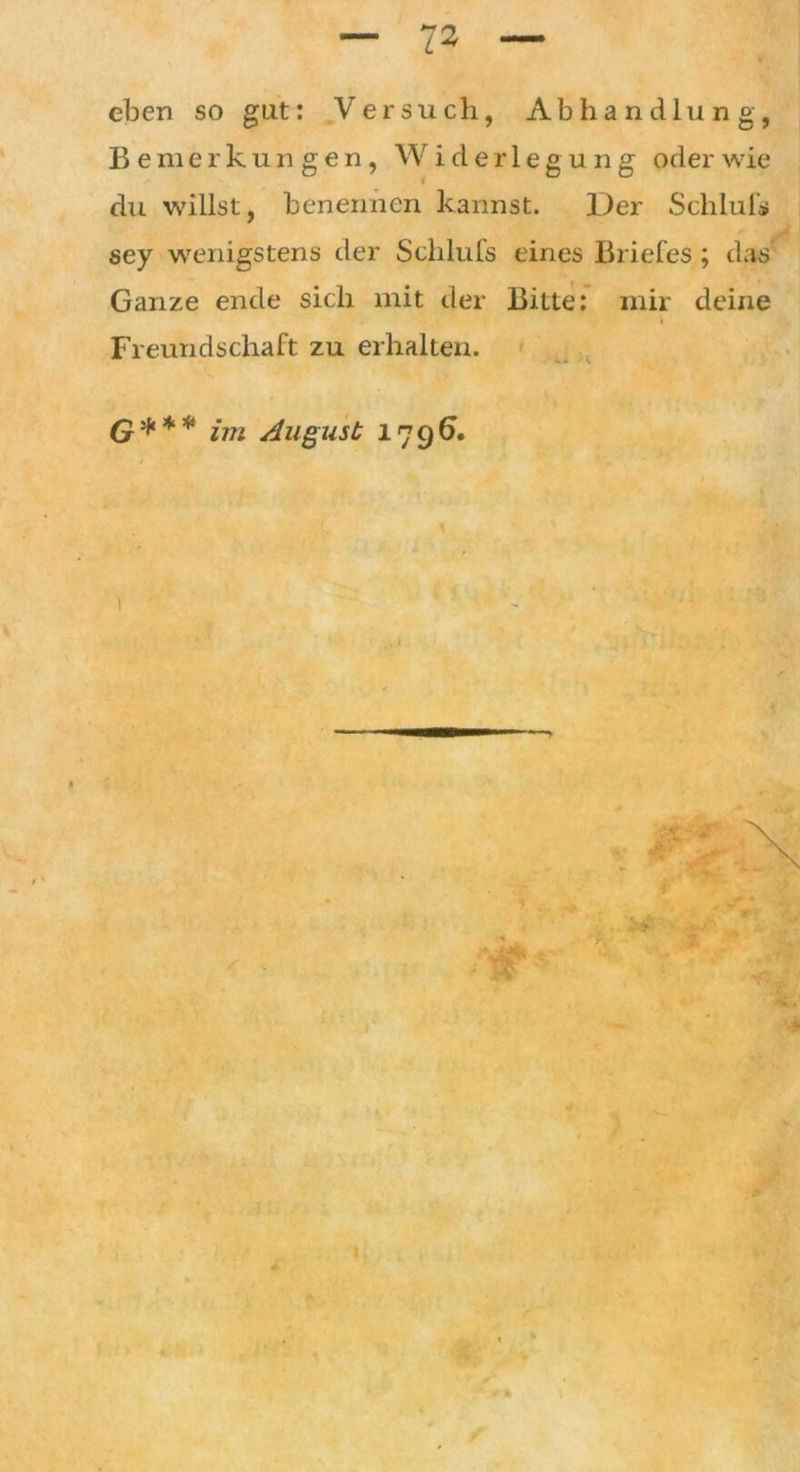 eben so gut: Versuch, Abhandlung, Bemerkungen, Widerlegung oder wie du willst, benennen kannst. Der Schluls sey wenigstens der Schlufs eines Briefes; das Ganze ende sich mit der Bitte: mir deine Freundschaft zu erhalten. G*** im August 1796. 1 ■ ** ~. • *