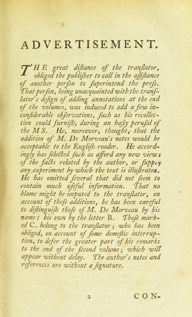 ADVERTISEMENT. ^7^ H E great difiance of the tranfiatovy ^ obliged the publijher to call in the ajjifiance of another perfon to fuperintend the prefs. T^hat perfon, being unacquainted with the tranf- lators defign of adding annotations at the end of the volumes y was induced to add a few in^ confiderable obfervations, fuch as his recollec- tion could furnijhy during an hafiy perufal of the M S. Hey moreover, thoughtthat the addition of M. De Morveaus notes would be acceptable to the Englifh reader. He accord^ ingly has feledied fuch as afi'ord any new view s of the facts related by the author, or fuppt^ any experiment by which the text is illufiratea. He has omitted feveral that did not fee?n to contain much ufeful information, fhat no blame might be imputed to the tranfiator, on account of thefe additions, he has been careful to difiinguijh thofe of M. De Morveau by his name : his own by the letter B. ’Thofe mark-^ ed C. belong to the tranfiator; who has been obliged, on account of fome domefiic interrupt tion, to defer the greater part of his remarks to the end of the fecond volume 5 which will appear without delay. The author s notes and references are without a fignature. a CON-