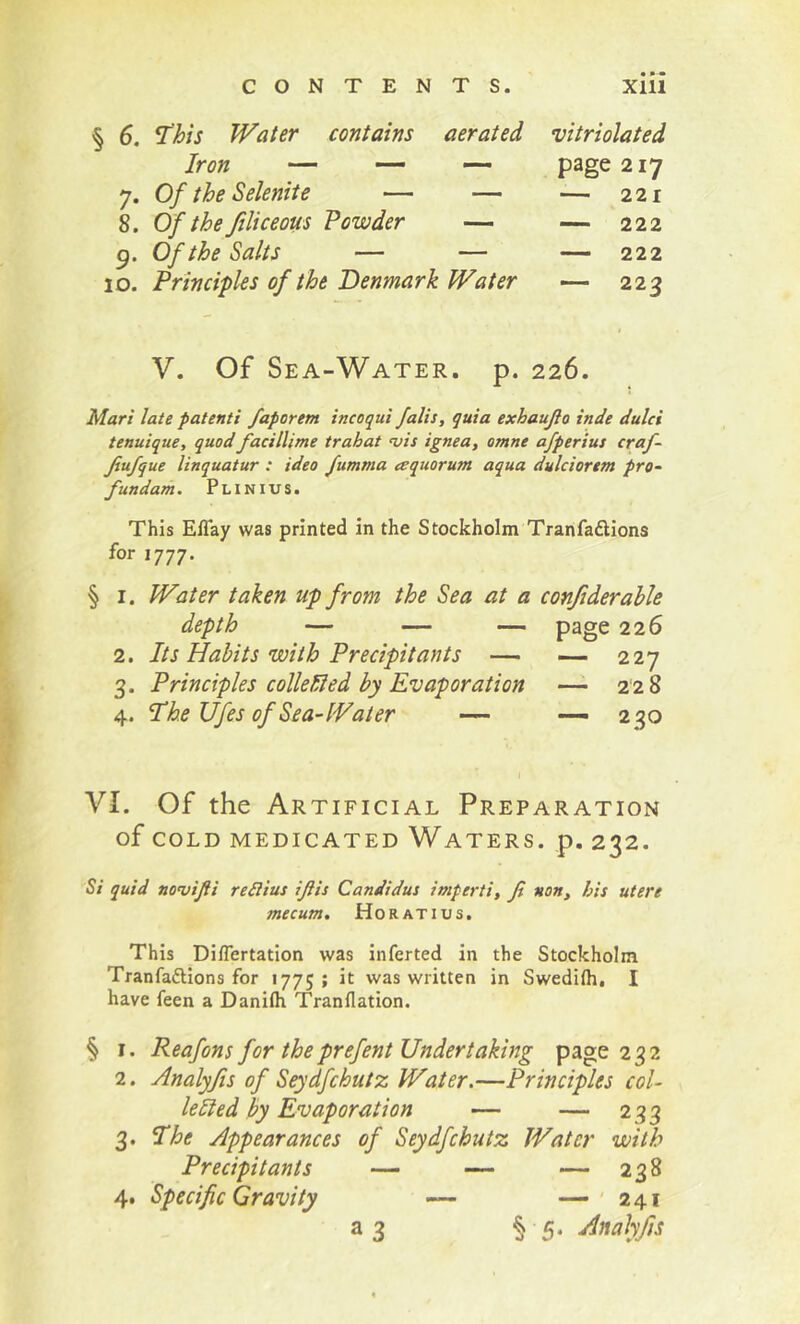 , 6. This Water contains aerated vitriolated Iron — — page 217 7. Of the Selenite — — — 221 8. Of the filiceous Powder — — 222 g. Of the Salts — — — 222 10. Principles of the Denmark Water — 223 V. Of Sea-Water, p. 226. Mari late patenti faporem incoqui falls, quia exhaujlo inde dulci tenuique, quod facillime trahat vis ignea, omne afperius craf~ Jiufque linquatur : idea fumma aquorum aqua dulciortm pro- fundam. Plinius. This ElTay was printed in the Stockholm Tranfadions for 1777. § I. Water taken up from the Sea at a conjiderable depth — — — page 226 2. Its Habits with Precipitants — ~ 227 3. Principles colleHled by Evaporation —^ 228 4. The Ufes of Sea-Water — -—230 VI. Of the Artificial Preparation of COLD medicated Waters. p. 232. Si quid novijii reSiius ijiis Candidus imperti, fi non, his utere mecum. Ho rati us. This Diflertation was inferred in the Stockholm Tranfadions for 1775 ; it was written in Swedifh, I have feen a Danilh Tranflation. § I. Reafons for theprefent Undertaking page 232 2. Analyfts of Seydfchutz Water.—Principles col- lelied by Evaporation — — 233 3. The Appearances of Seydfchutz Water with Precipitants —- — — 238 4. Specific Gravity — —'241