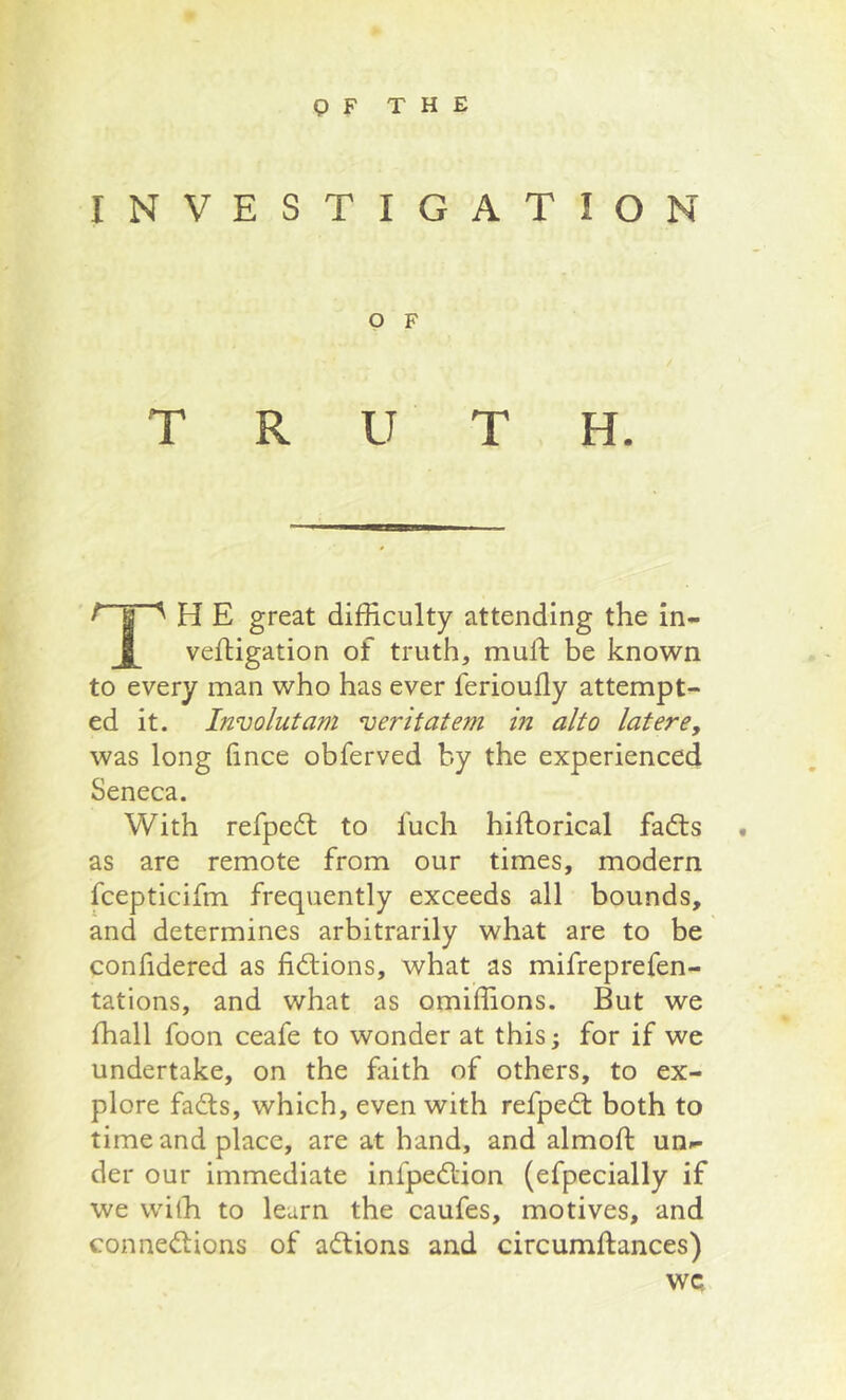 INVESTIGATION O F TRUTH. ^ J ^ H E great difficulty attending the in- vefligation of truth, mull be known to every man who has ever ferioufly attempt- ed it. Involutam veritatem in alto latere, was long (ince obferved by the experienced Seneca. With refpedt to fuch hiftorical fadts . as are remote from our times, modern fcepticifm frequently exceeds all bounds, and determines arbitrarily what are to be confidered as fidlions, what as mifreprefen- tations, and what as omiffions. But we ffiall foon ceafe to wonder at this; for if we undertake, on the faith of others, to ex- plore fadls, which, even with refpedt both to time and place, are at hand, and almoft un.- der our immediate infpedtion (efpecially if we with to learn the caufes, motives, and connedlions of adlions and circumftances) wc