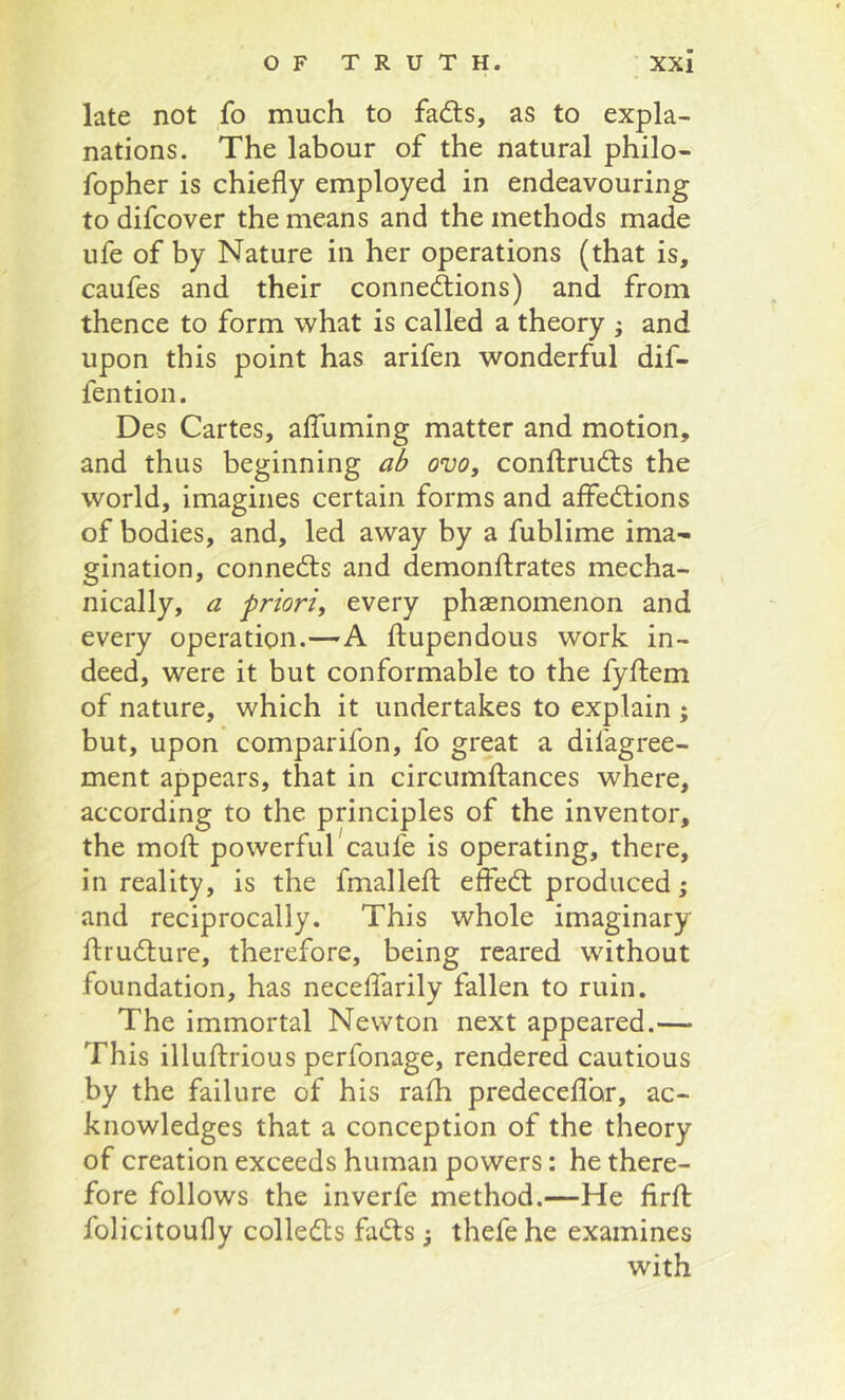 late not fo much to fads, as to expla- nations. The labour of the natural philo- fopher is chiefly employed in endeavouring to difcover the means and the methods made ufe of by Nature in her operations (that is, caufes and their connexions) and from thence to form what is called a theory ; and upon this point has arifen wonderful dif- fention. Des Cartes, affuming matter and motion, and thus beginning ab ovo, conftruXs the world, imagines certain forms and affeXions of bodies, and, led away by a fublime ima^ gination, conneXs and demonftrates mecha- nically, a priori, every phsenomenon and every operation.—A ftupendous work in- deed, were it but conformable to the fyftem of nature, which it undertakes to explain ; but, upon comparifon, fo great a difagree- ment appears, that in circumftances where, according to the principles of the inventor, the mod: powerful caufe is operating, there, in reality, is the fmalled; effeX produced; and reciprocally. This whole imaginary druXure, therefore, being reared without foundation, has necedarily fallen to ruin. The immortal Newton next appeared.— This illudrious perfonage, rendered cautious by the failure of his rafh predecedor, ac- knowledges that a conception of the theory of creation exceeds human powers: he there- fore follows the inverfe method.—He drd: folicitoufly colleXs faXs thefe he examines with