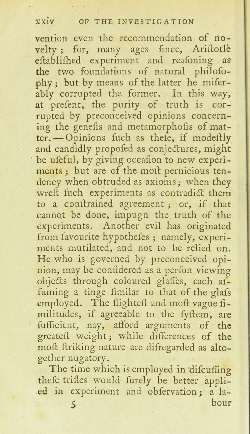 vention even the recommendation of no- velty ; for, many ages hnce, Ariflotle eftablifhed experiment and reafoning as the two foundations of natural philofo- phy; but by means of the latter he mifer- ably corrupted the former. In this way, at prefent, the purity of truth is cor- rupted by preconceived opinions concern- ing the genefis and metamorphofis of mat- ter.— Opinions fuch as thefe, if modeftly and candidly propofed as conjedtures, might ' be ufeful, by giving occafion to new experi- ments ; but are of the moffc pernicious ten- dency when obtruded as axioms; when they wreft fuch experiments as contradidt them to a conftrained agreement ; or, if that cannot be done, impugn the truth of the experiments. Another evil has originated from favourite hypothefes ; namely, experi- ments mutilated, and not to be relied on. He who is governed by preconceived opi- nion, may be confidered as a perfon viewing objedts through coloured glades, each af- fuming a tinge fimilar to that of the glafs employed. The flighted; and mod; vague d- militudes, if agreeable to the fyftem, are fudicient, nay, afford arguments of the greated; weight; while diflerences of the mod: flriking nature are difregarded as alto- gether nugatory. The time which is employed in 'difeuding thefe trifles would furely be better appli- -ed in experiment and obfervation; a la- 5 hour