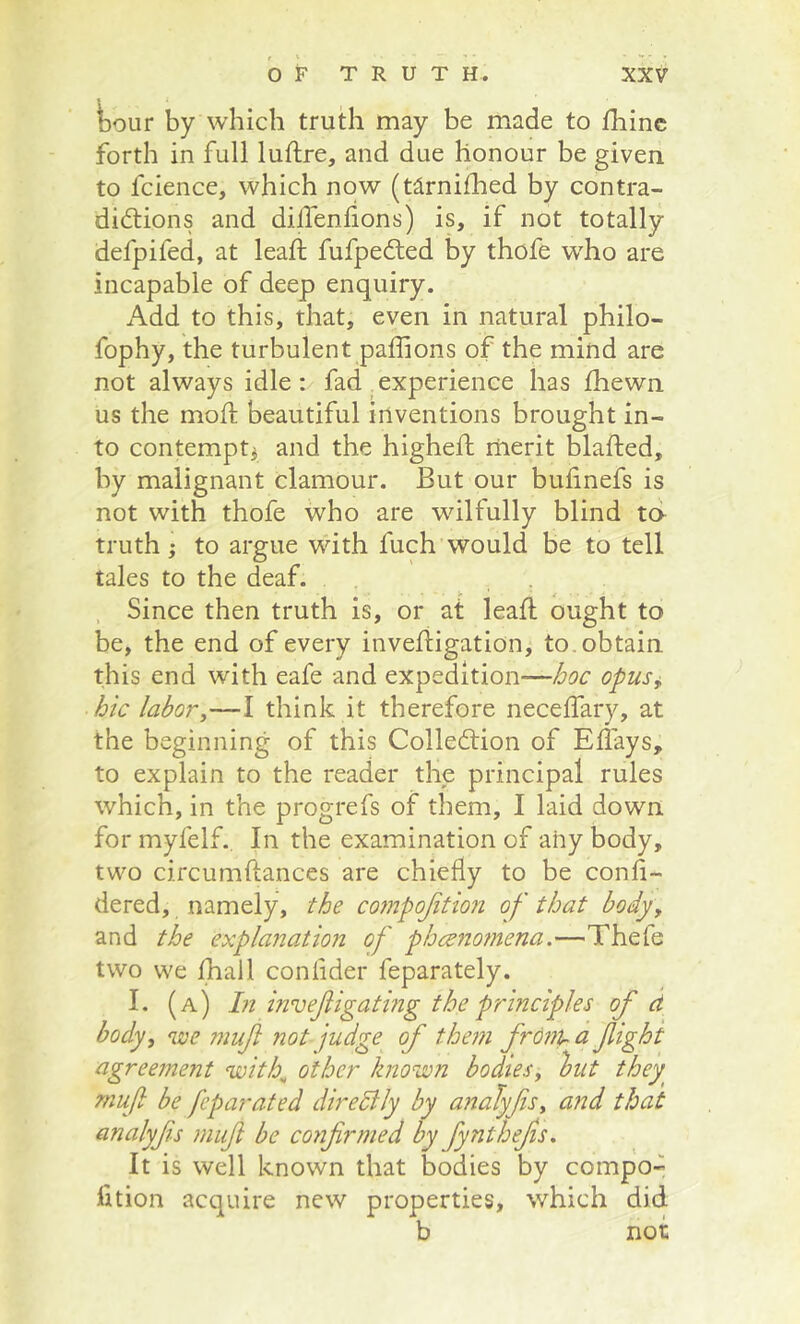 tour by which truth may be made to fhinc forth in full luftre, and due honour be given to fcience, which now (tlrniihed by contra- didlions and dillenlions) is, if not totally defpifed, at leaf!; fufpedled by thofe who are incapable of deep enquiry. Add to this, that, even in natural philo- fophy, the turbulent paffions of the mind are not always idle : fad _ experience has Ihewn us the moll beautiful inventions brought in- to contemptj and the higheft merit blafted, by malignant clamour. But our bulinefs is not with thofe who are wdlfully blind ta truth; to argue with fuch would be to tell tales to the deaf. j. ^ Since then truth is, or at lead; ought to be, the end of every invefiigation, to . obtain this end with eafe and expedition—hoc opusj, hie labory—I think it therefore neceffary, at the beginning of this Colledtion of Effays, to explain to the reader the principal rules which, in the progrefs of them, I laid down for myfelf. In the examination of any body, two circumftances are chiefly to be confi- dered, namely, the cojnpojition of that body, and the explanation of ph<^no7nena.—Thefe two we jfhall conlider feparately. I. (a) hi invejiigating the principles of d body, 'ive muf not judge of them frOnu a fight agreement with^ other known bodies, lout they muf be feparated direSlly by analyfs, and that analyfs muf be confirmed by fynthefis. It is well known that bodies by compo- fition acquire new properties, which did b not