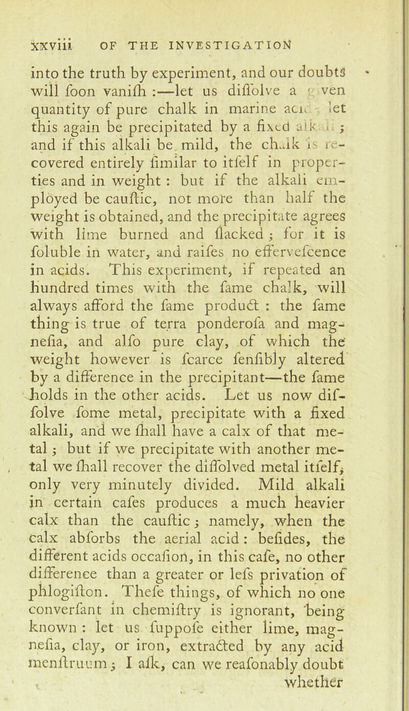 into the truth by experiment, and our doubts will foon vanilh :—let us diflblve a ' ven quantity of pure chalk in marine aci. let this again be precipitated by a fixed alk i ; and if this alkali be mild, the ch.ak is re- covered entirely fimilar to itfelf in proper- ties and in weight : but if the alkali em- ployed be caufiic, not more than half the weight is obtained, and the precipitate agrees with lime burned and flacked ; for it is foluble in water, and raifes no effervefcence in acids. This ex|)eriment, if repeated an hundred times with the fame chalk, will always afford the fame produdt : the fame thing is true of terra ponderofa and mag- nefia, and alfo pure clay, of which the' weight however is fcarce fenfibly altered by a difference in the precipitant—the fame holds in the other acids. Let us now dif- folve fome metal, precipitate with a fixed alkali, and we fhall have a calx of that me- tal ; but if we precipitate with another me- tal we fhall recover the diffolved metal itfelf* only very minutely divided. Mild alkali in certain cafes produces a much heavier calx than the caufiic; namely, when the calx abforbs the aerial acid: befides, the different acids occafion, in this cafe, no other difference than a greater or lefs privation of phlogifion. Thefe things, of which no one converfant in chemifiry is ignorant, 'being known : let us fuppofe either lime, mag- nefia, clay, or iron, extracted by any acid menfiruum * I afk, can we reafonably doubt whether