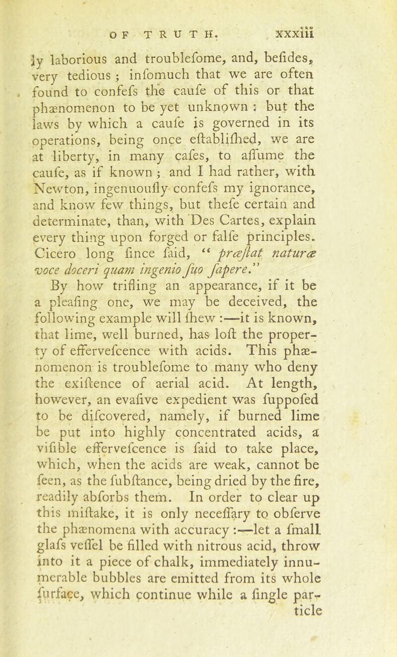 Jy laborious and troublefome, and, befides, very tedious; infomuch that we are often . found to confefs the caufe of this or that phaenomenon to be yet unkngwn : but the laws by which a caufe is governed in its operations, being once eftablifhed, we are at liberty, in many cafes, to affume the caufe, as if known; and I had rather, with Newton, ingenuoully-confefs my ignorance, and know few things, but thefe certain and determinate, than, with 'Des Cartes, explain every thing upon forged or falfe principles. Cicero long fince faid, “ prcejlat naturcd voce doceri qiiam ingenio fuo fapere.” By how trifling an appearance, if it be a pleaflng one, we may be deceived, the following example will Ihew :—it is known, that lime, well burned, has lofl; the proper- ty of effervefcence with acids. This phae- nomenon is troublefome to many who deny the exiflence of aerial acid. At length, however, an evafive expedient was fuppofed to be difcovered, namely, if burned lime be put into highly concentrated acids, a vifible effervefcence is faid to take place, which, when the acids are weak, cannot be feen, as the fubftance, being dried by the fire, readily abforbs them. In order to clear up this miftake, it is only necelfary to obferve the phasnomena with accuracy :—let a fmall glafs veflfel be filled with nitrous acid, throw into it a piece of chalk, immediately innu- merable bubbles are emitted from its whole Airface, which continue while a fingle par- ticle