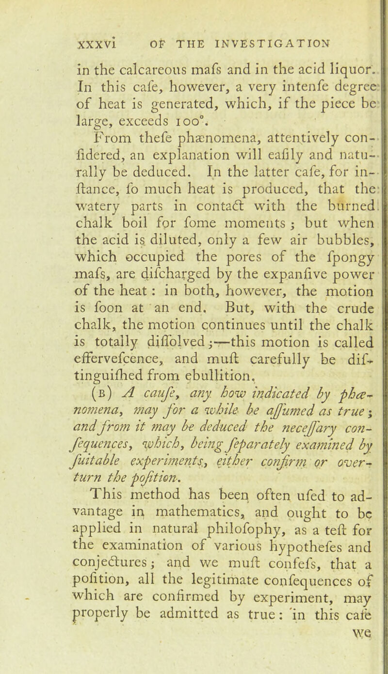 in the calcareous mafs and in the acid liquor. In this cafe, however, a very intenfe degree of heat is generated, which, if the piece be large, exceeds ioo% From thefe phacnomena, attentively con-* fidered, an explanation will eafily and natu-- rally be deduced. In the latter cafe, for in- ftance, fo much heat is produced, that the* w'atery parts in contact with the burned > chalk boil for fome moments ; but when the acid is. diluted, only a few air bubbles, which occupied the pores of the fpongy mafs, are dif^harged by the expanfive power of the heat: in both, however, the motion is foon at an end. But, with the crude chalk, the motion continues until the chalk is totally dilTolvedthis motion is called effervefcence, and mull carefully be dif- tinguifhed from ebullition, (b) a caufe, any. how indicated by nojnena^ may fo?' a while- be ajjumed as true; andfrom it may be deduced the necejjary con- fequencesy which^ being feparately exatnined by fuitable experiments.-^ either confirni or over- turn the poftion-. This method has been often ufed to ad- vantage in mathematics, and ought to be applied in natural philofophy, as a tell: for the examination of various hypothefes and conjedures j and we muft confefs, that a poftion, all the legitimate confequences of which are confirmed by experiment, may properly be admitted as true; 'in this cale