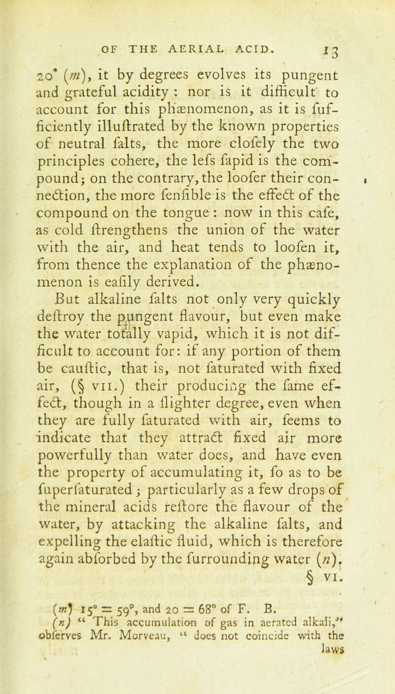 20* (/«), it by degrees evolves its pungent and grateful acidity : nor is it difficult to account for this ph'aenomenon, as it is fuf- hciently illuftrated by the knovv^n properties of neutral falts, the more clofely the two principles cohere, the lefs fapid is the com- pound; on the contrary, the loofer their con- nedlion, the more fenlible is the effedt of the compound on the tongue : now in this cafe, as cold ftrengthens the union of the water with the air, and heat tends to loofen it, from thence the explanation of the phasno- menon is ealily derived. But alkaline falts not only very quickly deftroy the p^yngent flavour, but even make the water totally vapid, which it is not dif- ficult to account for: if any portion of them be cauftic, that is, not faturated with fixed air, (§ VII.) their producing the fame ef- fect, though in a flighter degree, even when they are fully faturated with air, feems to indicate that they attra(fl: fixed air more powerfully than water does, and have even the property of accumulating it, fo as to be fuperfaturated ; particularly as a few drops of the mineral acids reflore the flavour of the water, by attacking the alkaline falts, and expelling the elaflic fluid, which is therefore again abforbed by the furroundiiig water («), § VI. (m) 15“ = 59**, and 20 = 68° of F. B. (n) This accumulatian of gas in aerated alkali,'* obferves Mr. Morveau, “ does not coincide with the laws